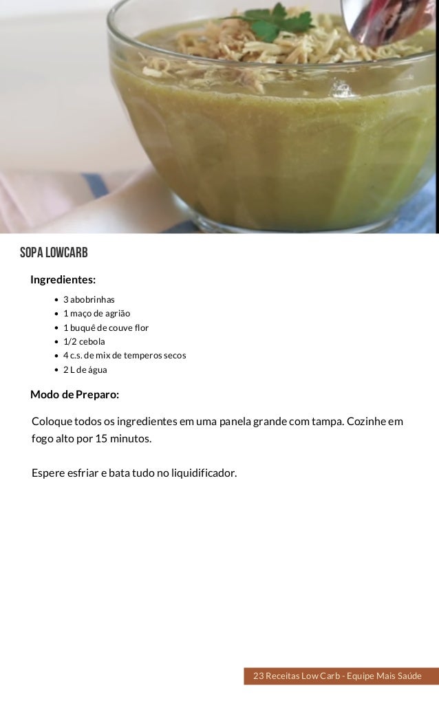 SOPALOWCARB
3 abobrinhas
1 maço de agrião
1 buquê de couve flor
1/2 cebola
4 c.s. de mix de temperos secos
2 L de água
Coloque todos os ingredientes em uma panela grande com tampa. Cozinhe em
fogo alto por 15 minutos.
Espere esfriar e bata tudo no liquidificador.
Modo de Preparo:
Ingredientes:
23 Receitas Low Carb - Equipe Mais Saúde
 