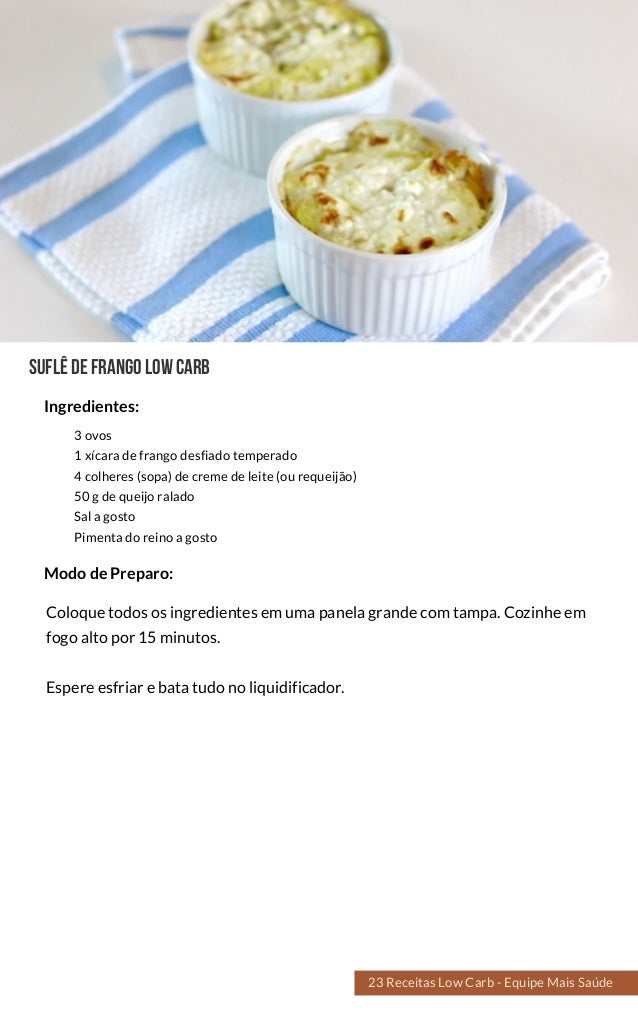 SUFLÊDEFRANGOlowcarb
3 ovos
1 xícara de frango desfiado temperado
4 colheres (sopa) de creme de leite (ou requeijão)
50 g de queijo ralado
Sal a gosto
Pimenta do reino a gosto
Coloque todos os ingredientes em uma panela grande com tampa. Cozinhe em
fogo alto por 15 minutos.
Espere esfriar e bata tudo no liquidificador.
Modo de Preparo:
Ingredientes:
23 Receitas Low Carb - Equipe Mais Saúde
 