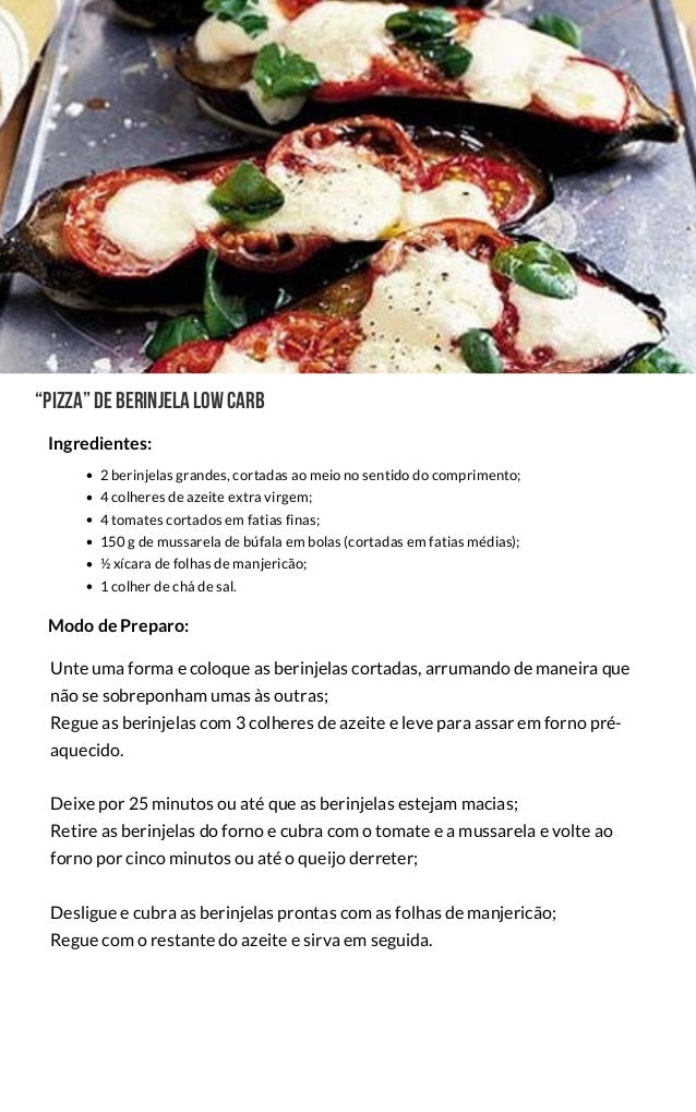  “Pizza”deBerinjelalowcarb
2 berinjelas grandes, cortadas ao meio no sentido do comprimento;
4 colheres de azeite extra virgem;
4 tomates cortados em fatias finas;
150 g de mussarela de búfala em bolas (cortadas em fatias médias);
½ xícara de folhas de manjericão;
1 colher de chá de sal.
Unte uma forma e coloque as berinjelas cortadas, arrumando de maneira que
não se sobreponham umas às outras;
Regue as berinjelas com 3 colheres de azeite e leve para assar em forno pré-
aquecido.
Deixe por 25 minutos ou até que as berinjelas estejam macias;
Retire as berinjelas do forno e cubra com o tomate e a mussarela e volte ao
forno por cinco minutos ou até o queijo derreter;
Desligue e cubra as berinjelas prontas com as folhas de manjericão;
Regue com o restante do azeite e sirva em seguida.
Modo de Preparo:
Ingredientes:
 