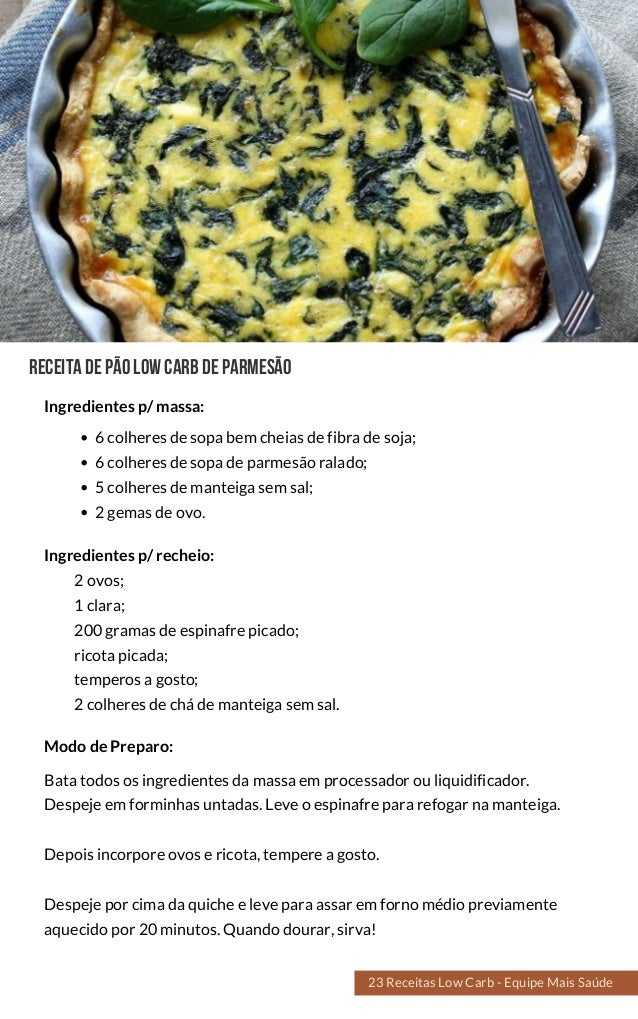 Receitadepãolowcarbdeparmesão
6 colheres de sopa bem cheias de fibra de soja;
6 colheres de sopa de parmesão ralado;
5 colheres de manteiga sem sal;
2 gemas de ovo.
Bata todos os ingredientes da massa em processador ou liquidificador.
Despeje em forminhas untadas. Leve o espinafre para refogar na manteiga.
Depois incorpore ovos e ricota, tempere a gosto.
Despeje por cima da quiche e leve para assar em forno médio previamente
aquecido por 20 minutos. Quando dourar, sirva!
Modo de Preparo:
Ingredientes p/ massa:
Ingredientes p/ recheio:
2 ovos;
1 clara;
200 gramas de espinafre picado;
ricota picada;
temperos a gosto;
2 colheres de chá de manteiga sem sal.
23 Receitas Low Carb - Equipe Mais Saúde
 