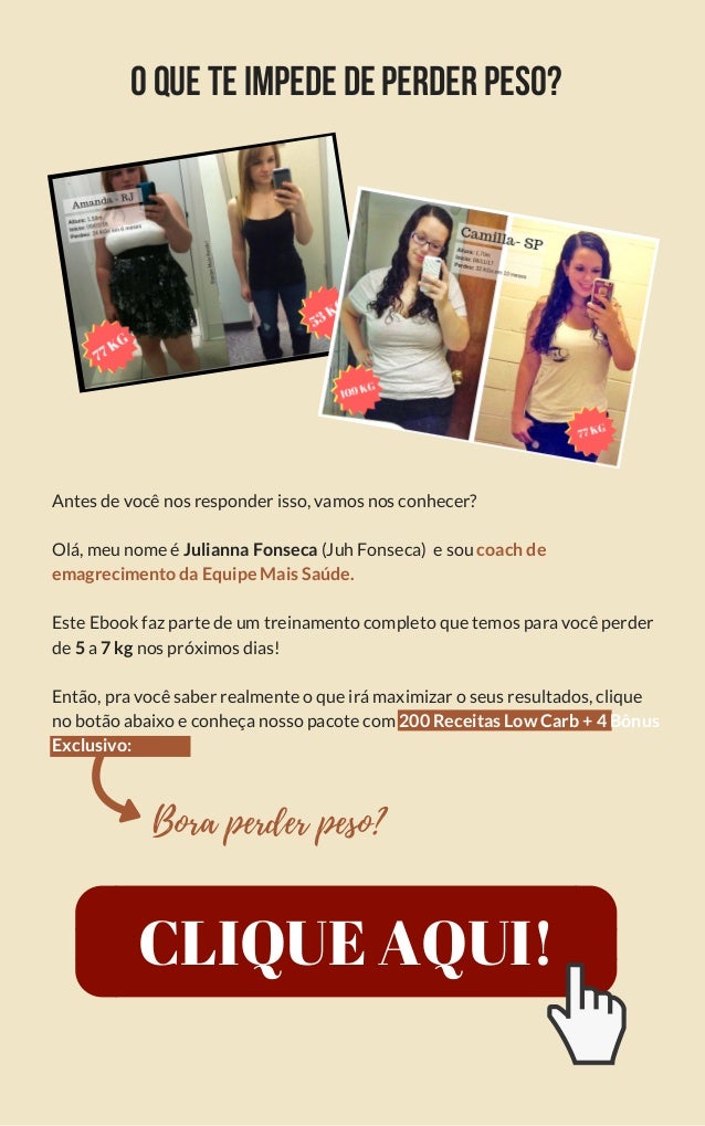 Oqueteimpededeperderpeso?
Antes de você nos responder isso, vamos nos conhecer?
Olá, meu nome é Julianna Fonseca (Juh Fonseca)  e sou coach de
emagrecimento da Equipe Mais Saúde.
Este Ebook faz parte de um treinamento completo que temos para você perder
de 5 a 7 kg nos próximos dias!
Então, pra você saber realmente o que irá maximizar o seus resultados, clique
no botão abaixo e conheça nosso pacote com 200 Receitas Low Carb + 4 Bônus
Exclusivo:
Bora perder peso?
CLIQUE AQUI!
 