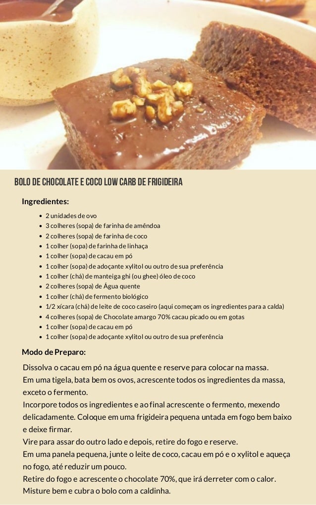 Bolodechocolateecocolowcarbdefrigideira
2 unidades de ovo
3 colheres (sopa) de farinha de amêndoa
2 colheres (sopa) de farinha de coco
1 colher (sopa) de farinha de linhaça
1 colher (sopa) de cacau em pó
1 colher (sopa) de adoçante xylitol ou outro de sua preferência
1 colher (chá) de manteiga ghi (ou ghee) óleo de coco
2 colheres (sopa) de Água quente
1 colher (chá) de fermento biológico
1/2 xícara (chá) de leite de coco caseiro (aqui começam os ingredientes para a calda)
4 colheres (sopa) de Chocolate amargo 70% cacau picado ou em gotas
1 colher (sopa) de cacau em pó
1 colher (sopa) de adoçante xylitol ou outro de sua preferência
Dissolva o cacau em pó na água quente e reserve para colocar na massa.
Em uma tigela, bata bem os ovos, acrescente todos os ingredientes da massa,
exceto o fermento.
Incorpore todos os ingredientes e ao final acrescente o fermento, mexendo
delicadamente. Coloque em uma frigideira pequena untada em fogo bem baixo
e deixe firmar.
Vire para assar do outro lado e depois, retire do fogo e reserve.
Em uma panela pequena, junte o leite de coco, cacau em pó e o xylitol e aqueça
no fogo, até reduzir um pouco.
Retire do fogo e acrescente o chocolate 70%, que irá derreter com o calor.
Misture bem e cubra o bolo com a caldinha.
Modo de Preparo:
Ingredientes:
 