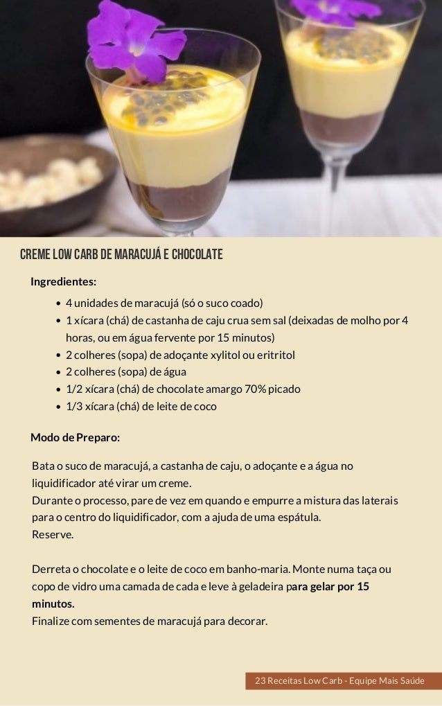 Cremelowcarbdemaracujáechocolate
4 unidades de maracujá (só o suco coado)
1 xícara (chá) de castanha de caju crua sem sal (deixadas de molho por 4
horas, ou em água fervente por 15 minutos)
2 colheres (sopa) de adoçante xylitol ou eritritol
2 colheres (sopa) de água
1/2 xícara (chá) de chocolate amargo 70% picado
1/3 xícara (chá) de leite de coco
Bata o suco de maracujá, a castanha de caju, o adoçante e a água no
liquidificador até virar um creme.
Durante o processo, pare de vez em quando e empurre a mistura das laterais
para o centro do liquidificador, com a ajuda de uma espátula.
Reserve.
Derreta o chocolate e o leite de coco em banho-maria. Monte numa taça ou
copo de vidro uma camada de cada e leve à geladeira para gelar por 15
minutos.
Finalize com sementes de maracujá para decorar.
Modo de Preparo:
Ingredientes:
23 Receitas Low Carb - Equipe Mais Saúde
 