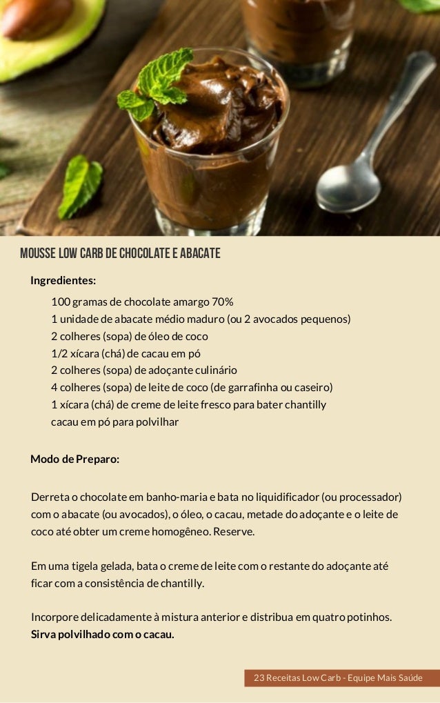Mousselowcarbdechocolateeabacate
100 gramas de chocolate amargo 70%
1 unidade de abacate médio maduro (ou 2  avocados pequenos)
2 colheres (sopa) de óleo de coco
1/2 xícara (chá) de cacau em pó
2 colheres (sopa) de adoçante culinário
4 colheres (sopa) de leite de coco (de  garrafinha ou caseiro)
1 xícara (chá) de creme de leite fresco  para bater chantilly
cacau em pó para polvilhar
Derreta o chocolate em banho-maria e bata no liquidificador  (ou processador)
com o abacate (ou avocados), o óleo, o cacau, metade do adoçante e o leite de
coco até obter um creme homogêneo. Reserve.
Em uma tigela gelada, bata o creme de leite com o restante do adoçante até
ficar com a consistência de chantilly.
Incorpore delicadamente à mistura anterior e distribua em quatro potinhos.
Sirva polvilhado com o cacau.
Modo de Preparo:
Ingredientes:
23 Receitas Low Carb - Equipe Mais Saúde
 