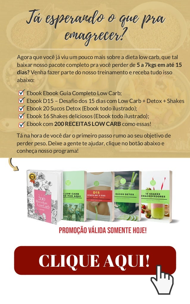 CLIQUE AQUI!
Tá na hora de você dar o primeiro passo rumo ao seu objetivo de
perder peso. Deixe a gente te ajudar, clique no botão abaixo e
conheça nosso programa!
Agora que você já viu um pouco mais sobre a dieta low carb, que tal
baixar nosso pacote completo pra você perder de 5 a 7kgs em até 15
dias? Venha fazer parte do nosso treinamento e receba tudo isso
abaixo:
Ebook Ebook Guia Completo Low Carb;
Ebook D15 – Desafio dos 15 dias com Low Carb + Detox + Shakes
Ebook 20 Sucos Detox (Ebook todo ilustrado);
Ebook 16 Shakes deliciosos (Ebook todo ilustrado);
Ebook com 200 RECEITAS LOW CARB como essas!
Tá esperando o que pra
emagrecer?
Tá esperando o que pra
emagrecer?
 