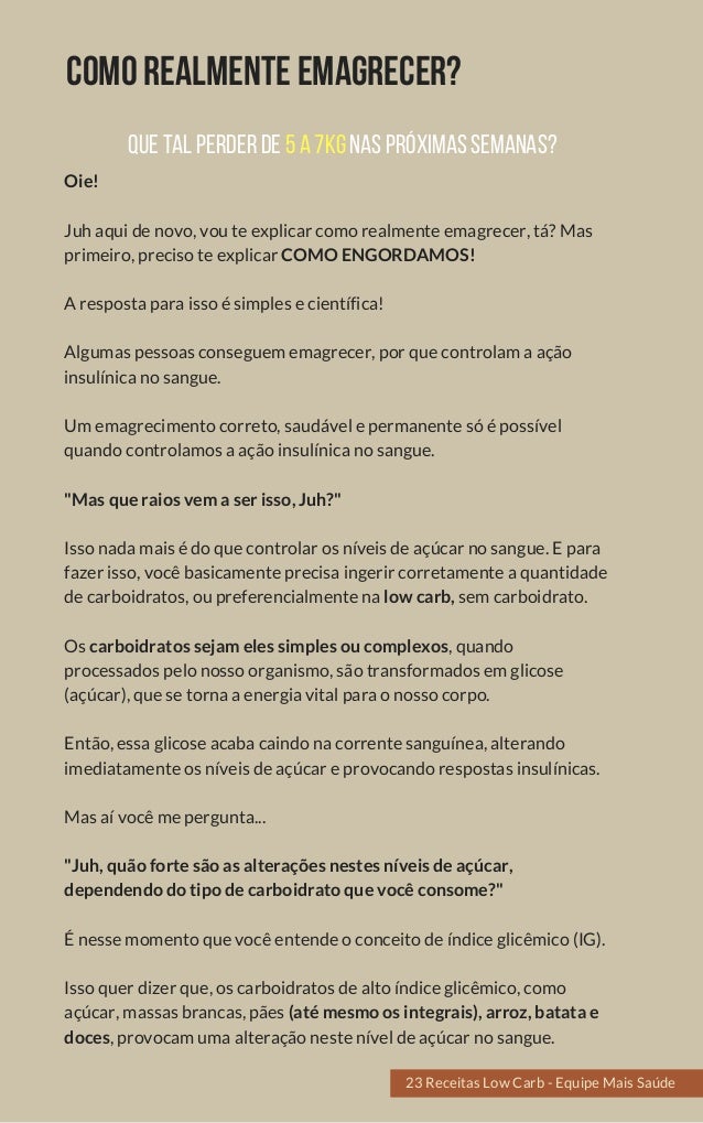 COMOREALMENTEEMAGRECER?
Oie!
Juh aqui de novo, vou te explicar como realmente emagrecer, tá? Mas
primeiro, preciso te explicar COMO ENGORDAMOS!
A resposta para isso é simples e científica!
Algumas pessoas conseguem emagrecer, por que controlam a ação
insulínica no sangue.
Um emagrecimento correto, saudável e permanente só é possível
quando controlamos a ação insulínica no sangue.
"Mas que raios vem a ser isso, Juh?"
Isso nada mais é do que controlar os níveis de açúcar no sangue. E para
fazer isso, você basicamente precisa ingerir corretamente a quantidade
de carboidratos, ou preferencialmente na low carb, sem carboidrato.
Os carboidratos sejam eles simples ou complexos, quando
processados pelo nosso organismo, são transformados em glicose
(açúcar), que se torna a energia vital para o nosso corpo.
Então, essa glicose acaba caindo na corrente sanguínea, alterando
imediatamente os níveis de açúcar e provocando respostas insulínicas.
Mas aí você me pergunta...
"Juh, quão forte são as alterações nestes níveis de açúcar,
dependendo do tipo de carboidrato que você consome?"
É nesse momento que você entende o conceito de índice glicêmico (IG).
Isso quer dizer que, os carboidratos de alto índice glicêmico, como
açúcar, massas brancas, pães (até mesmo os integrais), arroz, batata e
doces, provocam uma alteração neste nível de açúcar no sangue.
23 Receitas Low Carb - Equipe Mais Saúde
QUETALPERDERDE5A7KGNASPRÓXIMASSEMANAS?
23 Receitas Low Carb - Equipe Mais Saúde
 