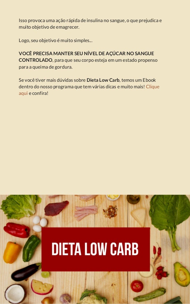 Isso provoca uma ação rápida de insulina no sangue, o que prejudica e
muito objetivo de emagrecer.
Logo, seu objetivo é muito simples...
VOCÊ PRECISA MANTER SEU NÍVEL DE AÇÚCAR NO SANGUE
CONTROLADO, para que seu corpo esteja em um estado propenso
para a queima de gordura.
Se você tiver mais dúvidas sobre Dieta Low Carb, temos um Ebook
dentro do nosso programa que tem várias dicas e muito mais! Clique
aqui e confira!
 