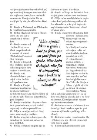 Dëlirje&Edukim | M A R S 2 0 1 1
6
ruar jetën (ushqimin dhe veshmbathjen)
nga babai i saj, kurse pas martesës është
nën kujdesin e burrit, kurse mashkulli
pas martesës ﬁllon jetë të re dhe ka
nevojë për dy hise për ndërtimin e kësaj
jete.
80 - Bindja se Muhamedi sal-lAllahu ale-
jhi ve sel-lem ka qenë melek.
81 - Puthja e Kur'anit para se të ﬁllohet
leximi i tij apo kur të
kapet herën e parë në
dorë.
82 - Bindja se nëse nuk
i thuhet dikujt men-
jëherë pas përfundimit
të namazit në xhami
"Allahu kabull", namazi
është i mangët.
83 - Bindja se temxhidi
është ibadet që duhet të
realizohet patjetër para
varrimit të të vdekurit.
85 - Bindja se të
vdekurin duhet ta pas-
trojnë vetëm hoxhal-
larët apo hoxheshat.
86 - Bindja se fëmija i
posalindur nuk lihet në
një dhomë vetëm për
një kohë të shkurtër, të paktën pa lënë në
atë dhomë edhe fshesën e dorës (klasike)
që ta shoqërojë.
87 - Bindja se mbulimi i fytyrës së fëmi-
jës së porsalindur me petk të verdhë i
largon atij zverdhin apo sarillëkun.
88 - Tallja se mbajtja e mjekrës është
sunet, kurse rruajtja e saj farz.
89 - Besimi se ngritja e duarve para dhe
pas rukusë në namaz nuk ka bazë në
asnjë medhheb.
90 - Bindja se shërimi në spital apo të
shëruarit me barna është bidat.
91 - Bindja se Turqia ka fenë më të fortë
ndaj të gjitha vendet e tjera muslimane.
92 - Tallja e disa mendjelehtëve se shqip-
tarët e kanë prejardhjen nga Ademi ale-
jhis selam dhe se ai ka qenë shqiptarë,
saqë sipas tyre edhe "historianët e kanë
vërtetuar këtë".
93 - Bindja se copëtimi i bukës me dorë
është më i bereqetshëm,
kurse prerja e saj me
thikë i ngjason jomusli-
manëve.
94 - Bindja se kush ha
thërmijat e bukës më
shumë, Allahu ia shton
pasurinë më tepër.
95 - Konsiderimi i
arabëve në tërësi si
magjupë, në shenjë
nënçmimi, Zoti na rua-
jtë. Pejgamberi sal-lAl-
lahu alejhi ve sel-lem ka
qenë arab dhe Kur'ani
është në gjuhën arabe.
96 - Tallja dhe bindja se
Allahu të gjithë njerëzit
do t'i fusë në xhennet
me pretekst se Allahu
nuk e ka krijuar askënd me zor- siç ka
ditur të na krijojë ashtu ka për të na futur
në xhennet. Kjo tallje njeriun e nxjerr
nga besimi në mosbesim.
97 - Besimi se martesat e Muhamedit me
shumë gra kanë ndodhur sepse ka qenë
epsharak, një bindje e pjellë nga të kr-
ishterët.
98 - Besimi se varrimi i muslimanëve dhe
i të krishterëve apo i feve të tjera në një
vend është e lejuar.
99 - Besimi se shiat dhe sunnitë janë
"Ishin njerëzit
dikur si gjethi i
butë pa ferra, por
sot janë ferra pa
gjethe. Nëse hesht
të shajnë, nëse ﬂet
të nënçmojnë,
nëse i braktis të
akuzojnë dhe të
sulmojnë".
 