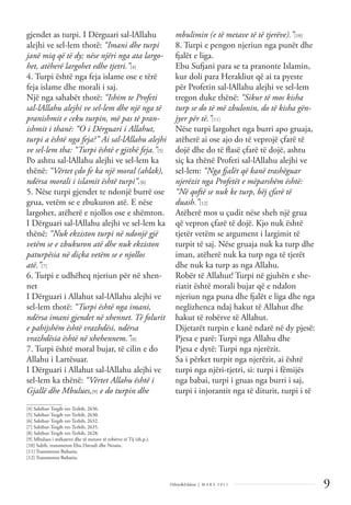 9
Dëlirje&Edukim | M A R S 2 0 1 1
gjendet as turpi. I Dërguari sal-lAllahu
alejhi ve sel-lem thotë: “Imani dhe turpi
janë miq që të dy; nëse njëri nga ata largo-
het, atëherë largohet edhe tjetri.”[4]
4. Turpi është nga feja islame ose e tërë
feja islame dhe morali i saj.
Një nga sahabët thotë: “Ishim te Profeti
sal-lAllahu alejhi ve sel-lem dhe një nga të
pranishmit e ceku turpin, më pas të pran-
ishmit i thanë: “O i Dërguari i Allahut,
turpi a është nga feja?” Ai sal-lAllahu alejhi
ve sel-lem tha: “Turpi është e gjithë feja.”[5]
Po ashtu sal-lAllahu alejhi ve sel-lem ka
thënë: “Vërtet çdo fe ka një moral (ahlak),
ndërsa morali i islamit është turpi”.[6]
5. Nëse turpi gjendet te ndonjë burrë ose
grua, vetëm se e zbukuron atë. E nëse
largohet, atëherë e njollos ose e shëmton.
I Dërguari sal-lAllahu alejhi ve sel-lem ka
thënë: “Nuk ekziston turpi në ndonjë gjë
vetëm se e zbukuron atë dhe nuk ekziston
paturpësia në diçka vetëm se e njollos
atë.”[7]
6. Turpi e udhëheq njeriun për në xhen-
net
I Dërguari i Allahut sal-lAllahu alejhi ve
sel-lem thotë: “Turpi është nga imani,
ndërsa imani gjendet në xhennet. Të folurit
e pahijshëm është vrazhdësi, ndërsa
vrazhdësia është në xhehennem.”[8]
7. Turpi është moral bujar, të cilin e do
Allahu i Lartësuar.
I Dërguari i Allahut sal-lAllahu alejhi ve
sel-lem ka thënë: “Vërtet Allahu është i
Gjallë dhe Mbulues,[9] e do turpin dhe
mbulimin (e të metave të të tjerëve).”[10]
8. Turpi e pengon njeriun nga punët dhe
fjalët e liga.
Ebu Sufjani para se ta pranonte Islamin,
kur doli para Herakliut që ai ta pyeste
për Profetin sal-lAllahu alejhi ve sel-lem
tregon duke thënë: “Sikur të mos kisha
turp se do të më zbulonin, do të kisha gën-
jyer për të.”[11]
Nëse turpi largohet nga burri apo gruaja,
atëherë ai ose ajo do të veprojë çfarë të
dojë dhe do të ﬂasë çfarë të dojë, ashtu
siç ka thënë Profeti sal-lAllahu alejhi ve
sel-lem: “Nga fjalët që kanë trashëguar
njerëzit nga Profetët e mëparshëm është:
“Në qoftë se nuk ke turp, bëj çfarë të
duash.”[12]
Atëherë mos u çudit nëse sheh një grua
që vepron çfarë të dojë. Kjo nuk është
tjetër vetëm se argument i largimit të
turpit të saj. Nëse gruaja nuk ka turp dhe
iman, atëherë nuk ka turp nga të tjerët
dhe nuk ka turp as nga Allahu.
Robër të Allahut! Turpi në gjuhën e she-
riatit është morali bujar që e ndalon
njeriun nga puna dhe fjalët e liga dhe nga
neglizhenca ndaj hakut të Allahut dhe
hakut të robërve të Allahut.
Dijetarët turpin e kanë ndarë në dy pjesë:
Pjesa e parë: Turpi nga Allahu dhe
Pjesa e dytë: Turpi nga njerëzit.
Sa i përket turpit nga njerëzit, ai është
turpi nga njëri-tjetri, si: turpi i fëmijës
nga babai, turpi i gruas nga burri i saj,
turpi i injorantit nga të diturit, turpi i të
______________
[4] Sahihut-Tergib vet-Terhib, 2636.
[5] Sahihut-Tergib vet-Terhib, 2630.
[6] Sahihut-Tergib vet-Terhib, 2632.
[7] Sahihut-Tergib vet-Terhib, 2635.
[8] Sahihut-Tergib vet-Terhib, 2628.
[9] Mbulues i mëkateve dhe të metave të robërve të Tij (sh.p.).
[10] Sahih, transmeton Ebu Davudi dhe Nesaiu.
[11] Transmeton Buhariu.
[12] Transmeton Buhariu.
 