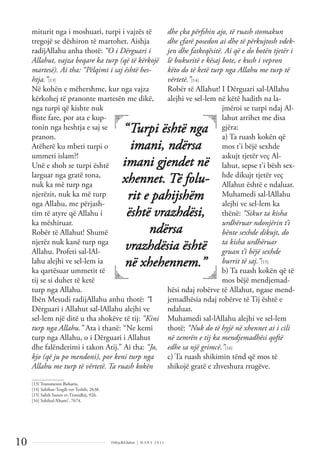 Dëlirje&Edukim | M A R S 2 0 1 1
10
miturit nga i moshuari, turpi i vajzës të
tregojë se dëshiron të martohet. Aishja
radijAllahu anha thotë: “O i Dërguari i
Allahut, vajza beqare ka turp (që të kërkojë
martesë). Ai tha: “Pëlqimi i saj është hes-
htja.”[13]
Në kohën e mëhershme, kur nga vajza
kërkohej të pranonte martesën me dikë,
nga turpi që kishte nuk
ﬂiste fare, por ata e kup-
tonin nga heshtja e saj se
pranon.
Atëherë ku mbeti turpi o
ummeti islam?!
Unë e shoh se turpi është
larguar nga gratë tona,
nuk ka më turp nga
njerëzit, nuk ka më turp
nga Allahu, me përjash-
tim të atyre që Allahu i
ka mëshiruar.
Robër të Allahut! Shumë
njerëz nuk kanë turp nga
Allahu. Profeti sal-lAl-
lahu alejhi ve sel-lem ia
ka qartësuar ummetit të
tij se si duhet të ketë
turp nga Allahu.
Ibën Mesudi radijAllahu anhu thotë: “I
Dërguari i Allahut sal-lAllahu alejhi ve
sel-lem një ditë u tha shokëve të tij: “Kini
turp nga Allahu.” Ata i thanë: “Ne kemi
turp nga Allahu, o i Dërguari i Allahut
dhe falënderimi i takon Atij.” Ai tha: “Jo,
kjo (që ju po mendoni), por keni turp nga
Allahu me turp të vërtetë. Ta ruash kokën
dhe çka përfshin ajo, të ruash stomakun
dhe çfarë posedon ai dhe të përkujtosh vdek-
jen dhe fatkeqësitë. Ai që e do botën tjetër i
lë bukuritë e kësaj bote, e kush i vepron
këto do të ketë turp nga Allahu me turp të
vërtetë.”[14]
Robër të Allahut! I Dërguari sal-lAllahu
alejhi ve sel-lem në këtë hadith na la-
jmëroi se turpi ndaj Al-
lahut arrihet me disa
gjëra:
a) Ta ruash kokën që
mos t’i bëjë sexhde
askujt tjetër veç Al-
lahut, sepse t’i bësh sex-
hde dikujt tjetër veç
Allahut është e ndaluar.
Muhamedi sal-lAllahu
alejhi ve sel-lem ka
thënë: “Sikur ta kisha
urdhëruar ndonjërin t’i
bënte sexhde dikujt, do
ta kisha urdhëruar
gruan t’i bëjë sexhde
burrit të saj.”[15]
b) Ta ruash kokën që të
mos bëjë mendjemad-
hësi ndaj robërve të Allahut, ngase mend-
jemadhësia ndaj robërve të Tij është e
ndaluar.
Muhamedi sal-lAllahu alejhi ve sel-lem
thotë: “Nuk do të hyjë në xhennet ai i cili
në zemrën e tij ka mendjemadhësi qoftë
edhe sa një grimcë.”[16]
c) Ta ruash shikimin tënd që mos të
shikojë gratë e zhveshura rrugëve.
______________
[13] Transmeton Buhariu.
[14] Sahihut-Tergib vet-Terhib, 2638.
[15] Sahih Sunen et-Tirmidhij, 926.
[16] Sahihul-Xhami’, 7674.
“Turpi është nga
imani, ndërsa
imani gjendet në
xhennet. Të folu-
rit e pahijshëm
është vrazhdësi,
ndërsa
vrazhdësia është
në xhehennem.”
 