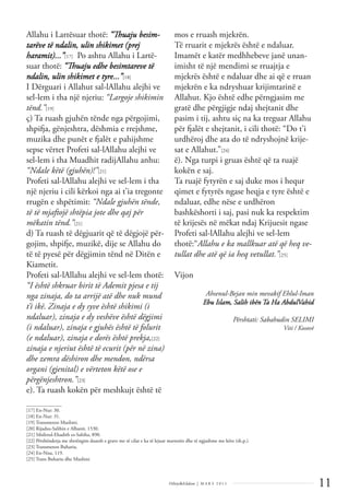 11
Dëlirje&Edukim | M A R S 2 0 1 1
Allahu i Lartësuar thotë: “Thuaju besim-
tarëve të ndalin, ulin shikimet (prej
haramit)...”[17] Po ashtu Allahu i Lartë-
suar thotë: “Thuaju edhe besimtareve të
ndalin, ulin shikimet e tyre...”[18]
I Dërguari i Allahut sal-lAllahu alejhi ve
sel-lem i tha një njeriu: “Largoje shikimin
tënd.”[19]
ç) Ta ruash gjuhën tënde nga përgojimi,
shpifja, gënjeshtra, dëshmia e rrejshme,
muzika dhe punët e fjalët e pahijshme
sepse vërtet Profeti sal-lAllahu alejhi ve
sel-lem i tha Muadhit radijAllahu anhu:
“Ndale këtë (gjuhën)!”[21]
Profeti sal-lAllahu alejhi ve sel-lem i tha
një njeriu i cili kërkoi nga ai t’ia tregonte
rrugën e shpëtimit: “Ndale gjuhën tënde,
të të mjaftojë shtëpia jote dhe qaj për
mëkatin tënd.”[21]
d) Ta ruash të dëgjuarit që të dëgjojë për-
gojim, shpifje, muzikë, dije se Allahu do
të të pyesë për dëgjimin tënd në Ditën e
Kiametit.
Profeti sal-lAllahu alejhi ve sel-lem thotë:
“I është shkruar birit të Ademit pjesa e tij
nga zinaja, do ta arrijë atë dhe nuk mund
t’i ikë. Zinaja e dy syve është shikimi (i
ndaluar), zinaja e dy veshëve është dëgjimi
(i ndaluar), zinaja e gjuhës është të folurit
(e ndaluar), zinaja e dorës është prekja,[22]
zinaja e njeriut është të ecurit (për në zina)
dhe zemra dëshiron dhe mendon, ndërsa
organi (gjenital) e vërteton këtë ose e
përgënjeshtron.”[23]
e). Ta ruash kokën për meshkujt është të
mos e rruash mjekrën.
Të rruarit e mjekrës është e ndaluar.
Imamët e katër medhhebeve janë unan-
imisht të një mendimi se rruajtja e
mjekrës është e ndaluar dhe ai që e rruan
mjekrën e ka ndryshuar krijimtarinë e
Allahut. Kjo është edhe përngjasim me
gratë dhe përgjigje ndaj shejtanit dhe
pasim i tij, ashtu siç na ka treguar Allahu
për fjalët e shejtanit, i cili thotë: “Do t’i
urdhëroj dhe ata do të ndryshojnë krije-
sat e Allahut.”[24]
ë). Nga turpi i gruas është që ta ruajë
kokën e saj.
Ta ruajë fytyrën e saj duke mos i hequr
qimet e fytyrës ngase heqja e tyre është e
ndaluar, edhe nëse e urdhëron
bashkëshorti i saj, pasi nuk ka respektim
të krijesës në mëkat ndaj Krijuesit ngase
Profeti sal-lAllahu alejhi ve sel-lem
thotë:“Allahu e ka mallkuar atë që heq ve-
tullat dhe atë që ia heq vetullat.”[25]
Vijon
Ahsenul-Bejan min mevakif Ehlul-Iman
Ebu Islam, Salih ibën Ta Ha AbdulVahid
Përshtati: Sabahudin SELIMI
Viti / Kosovë
______________
[17] En-Nur: 30.
[18] En-Nur: 31.
[19] Transmeton Muslimi.
[20] Rijadus-Salihin e Albanit, 1530.
[21] Silsiletul-Ehadith es-Sahiha, 890.
[22] Përshëndetja me shtrëngim duarsh e grave me të cilat e ka të lejuar martesën dhe të ngjashme me këto (sh.p.).
[23] Transmeton Buhariu.
[24] En-Nisa, 119.
[25] Trans Buhariu dhe Muslimi
 