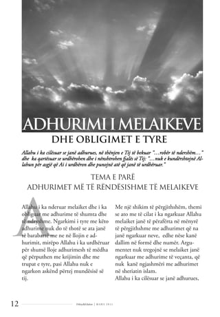 Dëlirje&Edukim | M A R S 2 0 1 1
12
A
Allahu i ka cilësuar se janë adhurues, në thënjen e Tij të bekuar "…robër të ndershëm…"
dhe ka qartësuar se urdhërohen dhe i nënshtrohen fjalës së Tij: "…nuk e kundërshtojnë Al-
lahun për asgjë që Ai i urdhëron dhe punojnë atë që janë të urdhëruar."
ADHURIMIIMELAIKEVE
DHE OBLIGIMET E TYRE
Allahu i ka nderuar melaiket dhe i ka
obliguar me adhurime të shumta dhe
të ndryshme. Ngarkimi i tyre me këto
adhurime nuk do të thotë se ata janë
të barabartë me ne në llojin e ad-
hurimit, mirëpo Allahu i ka urdhëruar
për shumë lloje adhurimesh të mëdha
që përputhen me krijimin dhe me
trupat e tyre, pasi Allahu nuk e
ngarkon askënd përtej mundësisë së
tij.
Me një shikim të përgjithshëm, themi
se ato me të cilat i ka ngarkuar Allahu
melaiket janë të përafërta në mënyrë
të përgjithshme me adhurimet që na
janë ngarkuar neve, edhe nëse kanë
dallim në formë dhe numër. Argu-
mentet nuk tregojnë se melaiket janë
ngarkuar me adhurime të veçanta, që
nuk kanë ngjashmëri me adhurimet
në sheriatin islam.
Allahu i ka cilësuar se janë adhurues,
TEMA E PARË
ADHURIMET MË TË RËNDËSISHME TË MELAIKEVE
 
