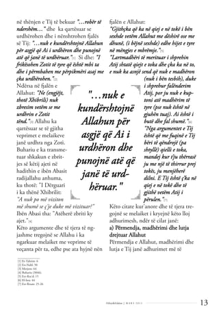 13
Dëlirje&Edukim | M A R S 2 0 1 1
në thënjen e Tij të bekuar "…robër të
ndershëm…" dhe ka qartësuar se
urdhërohen dhe i nënshtrohen fjalës
së Tij: "…nuk e kundërshtojnë Allahun
për asgjë që Ai i urdhëron dhe punojnë
atë që janë të urdhëruar."[1] Si dhe: "I
frikësohen Zotit të tyre që është mbi ta
dhe i përmbahen me përpikmëri asaj me
çka urdhërohen."[2]
Ndërsa në fjalën e
Allahut: "Ne (engjëjt,
thotë Xhibrili) nuk
zbresim vetëm se me
urdhrin e Zotit
tënd."[3] Allahu ka
qartësuar se të gjitha
veprimet e melaikeve
janë urdhra nga Zoti.
Buhariu e ka transme-
tuar shkakun e zbrit-
jes së këtij ajeti në
hadithin e ibën Abasit
radijallahu anhuma,
ku thotë: "I Dërguari
i ka thënë Xhibrilit:
"A nuk po më viziton
më shumë se ç'je duke më vizituar?"
Ibën Abasi tha: "Atëherë zbriti ky
ajet."[4]
Këto argumente dhe të tjera të ng-
jashme tregojnë se Allahu i ka
ngarkuar melaiket me veprime të
veçanta për ta, edhe pse ata hyjnë nën
fjalën e Allahut:
"Gjithçka që ka në qiej e në tokë i bën
sexhde vetëm Allahut me dëshirë ose me
dhunë, (i bëjnë sexhde) edhe hijet e tyre
në mëngjes e mbrëmje."[5]
"Lartmadhëri të merituar i shprehin
Atij shtatë qiejt e toka dhe çka ka në to,
e nuk ka asnjë send që nuk e madhëron
(nuk i bën tesbih), duke
i shprehur falënderim
Atij, por ju nuk e kup-
toni atë madhërim të
tyre (pse nuk është në
gjuhën tuaj). Ai është i
butë dhe fal shumë."[6]
"Nga argumentet e Tij
është që me fuqinë e Tij
bëri të qëndrojë (pa
shtyllë) qielli e toka,
mandej kur t’ju thërrasë
ju me një të thirrur prej
tokës, ju menjëherë
dilni. E Tij është ç’ka në
qiej e në tokë dhe të
gjithë vetëm Atij i
përulen."[7]
Këto citate kur'anore dhe të tjera tre-
gojnë se melaiket i kryejnë këto lloj
adhurimesh, ndër të cilat janë:
a) Përmendja, madhërimi dhe lutja
drejtuar Allahut
Përmendja e Allahut, madhërimi dhe
lutja e Tij janë adhurimet më të
______________
[1] Et-Tahrim: 6
[2] En-Nahl: 50
[3] Merjem: 64
[4] Buhariu (3046).
[5] Err-Rra'd: 15
[6] El-Isra: 44
[7] Err-Rrum: 25-26
"…nuk e
kundërshtojnë
Allahun për
asgjë që Ai i
urdhëron dhe
punojnë atë që
janë të urd-
hëruar."
 