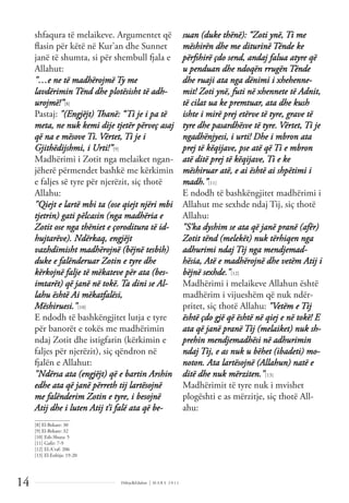 Dëlirje&Edukim | M A R S 2 0 1 1
14
shfaqura të melaikeve. Argumentet që
ﬂasin për këtë në Kur'an dhe Sunnet
janë të shumta, si për shembull fjala e
Allahut:
"…e ne të madhërojmë Ty me
lavdërimin Tënd dhe plotësisht të adh-
urojmë!”[8]
Pastaj: "(Engjëjt) Thanë: “Ti je i pa të
meta, ne nuk kemi dije tjetër përveç asaj
që na e mësove Ti. Vërtet, Ti je i
Gjithëdijshmi, i Urti!”[9]
Madhërimi i Zotit nga melaiket ngan-
jëherë përmendet bashkë me kërkimin
e faljes së tyre për njerëzit, siç thotë
Allahu:
"Qiejt e lartë mbi ta (ose qiejt njëri mbi
tjetrin) gati pëlcasin (nga madhëria e
Zotit ose nga thëniet e çoroditura të id-
hujtarëve). Ndërkaq, engjëjt
vazhdimisht madhërojnë (bëjnë tesbih)
duke e falënderuar Zotin e tyre dhe
kërkojnë falje të mëkateve për ata (bes-
imtarët) që janë në tokë. Ta dini se Al-
lahu është Ai mëkatfalësi,
Mëshiruesi."[10]
E ndodh të bashkëngjitet lutja e tyre
për banorët e tokës me madhërimin
ndaj Zotit dhe istigfarin (kërkimin e
faljes për njerëzit), siç qëndron në
fjalën e Allahut:
"Ndërsa ata (engjëjt) që e bartin Arshin
edhe ata që janë përreth tij lartësojnë
me falënderim Zotin e tyre, i besojnë
Atij dhe i luten Atij t’i falë ata që be-
suan (duke thënë): “Zoti ynë, Ti me
mëshirën dhe me diturinë Tënde ke
përfshirë çdo send, andaj falua atyre që
u penduan dhe ndoqën rrugën Tënde
dhe ruaji ata nga dënimi i xhehenne-
mit! Zoti ynë, futi në xhennete të Adnit,
të cilat ua ke premtuar, ata dhe kush
ishte i mirë prej etërve të tyre, grave të
tyre dhe pasardhësve të tyre. Vërtet, Ti je
ngadhënjyesi, i urti! Dhe i mbron ata
prej të këqijave, pse atë që Ti e mbron
atë ditë prej të këqijave, Ti e ke
mëshiruar atë, e ai është ai shpëtimi i
madh.”[11]
E ndodh të bashkëngjitet madhërimi i
Allahut me sexhde ndaj Tij, siç thotë
Allahu:
"S’ka dyshim se ata që janë pranë (afër)
Zotit tënd (melekët) nuk tërhiqen nga
adhurimi ndaj Tij nga mendjemad-
hësia, Atë e madhërojnë dhe vetëm Atij i
bëjnë sexhde."[12]
Madhërimi i melaikeve Allahun është
madhërim i vijueshëm që nuk ndër-
pritet, siç thotë Allahu: "Vetëm e Tij
është çdo gjë që është në qiej e në tokë! E
ata që janë pranë Tij (melaiket) nuk sh-
prehin mendjemadhësi në adhurimin
ndaj Tij, e as nuk u bëhet (ibadeti) mo-
noton. Ata lartësojnë (Allahun) natë e
ditë dhe nuk mërziten."[13]
Madhërimit të tyre nuk i mvishet
plogështi e as mërzitje, siç thotë All-
ahu:
______________
[8] El-Bekare: 30
[9] El-Bekare: 32
[10] Esh-Shura: 5
[11] Gaﬁr: 7-9
[12] El-A'raf: 206
[13] El-Enbija: 19-20
 