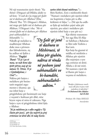 Dëlirje&Edukim | M A R S 2 0 1 1
16
Në një transmetim tjetër thotë: "Ka
thënë i Dërguari sal-lAllahu alejhi ve
sel-lem: "A nuk do t'ju tregoj për fjalët
më të dashura për Allahun? (Ebu
Dherri) Tha: "O i Dërguari i Allahut,
më trego për fjalët më të dashura për
Allahun. I Dërguari i tha: "Me të
vërtetë fjalët më të dashura për Allahun
janë-subhanallahi ve
bihamdihi."[19]
Ndodh që melaiket ta
madhërojnë Allahun
duke mos e përmen-
dur falënderimin, siç
ka ardhur në fjalën e
Allahut: "Engjëjt)
Thanë: “Ti je i pa të
meta, ne nuk kemi dije
tjetër përveç asaj që na
mësove Ti. Vërtet, Ti je
i Gjithëdijshmi, i
Urti!”[20]
Ndërsa për lutjen e
melaikeve për besim-
tarët tregojnë argu-
mentet e shumta: ajo
ose është lutje e
përgjithshme për besimtarët ose lutje
e veçantë e kuﬁzuar për dikë, nëse
kryen vepra të mira të caktuara. Nga
lutjet e tyre të përgjithshme është fjala
e Allahut:
"Ai ju mëshiron ju e edhe engjëjt e Tij
(luten për juve), për t’ju nxjerrë ju prej
errësirave në dritë dhe Ai ndaj besim-
tarëve është shumë mëshirues."[21]
Ibën Kethiri, Zoti e mëshiroftë thotë:
"Namazi i melaikeve për njerëzit është
me kuptimin e lutjes për ta dhe
kërkimit të faljes."[22] (Në ajet ka ardh-
ur fjala që melaiket çojnë salat për
njerëzit, pra salati i melaikeve për
njerëzit është lutje e tyre për ta.)
Kjo thënie transmeto-
het nga Ebu El-Alije
në Sahihun e Buhariut
te libri mbi Tesﬁrin e
Kur'anit.
Kjo lutje ka gjurmë të
mëdha në mëshirën e
Allahut për njerëzit
dhe nxjerrjen e tyre
nga errësirat në dritë.
Allahu e di më mirë.
Në numrat e tjerë do
të ﬂasim për lutjet e
veçanta të melaikeve.
"Bindjet e fraksioneve musli-
mane dhe feve të tjera rreth
melaikeve të ndershëm".
Dr.Muhamed ibën Abdulve-
hab El-Akil
Përshtati: Mr. Fidan XHELILI
Aman/Jordan
______________
[19] Po aty.
[20] El-Bekare: 32
[21] El-Ahzab: 43
[22] Tefsir ibën Kethir (3496).
"Dy fjalë që janë
të dashura te
Mëshiruesi, të
lehta për gjuhën,
ndërsa të rënda
në peshore janë
subhanallahi ve
bi-hamdihi,
subhanallahil–
adhim."
 