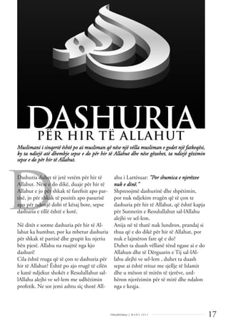 17
Dëlirje&Edukim | M A R S 2 0 1 1
D
Muslimani i sinqertë është po ai musliman që nëse një vëlla musliman e godet një fatkeqësi,
ky ta ndiejë atë dhembje sepse e do për hir të Allahut dhe nëse gëzohet, ta ndiejë gëzimin
sepse e do për hir të Allahut.
DASHURIA
PËR HIR TË ALLAHUT
Dashuria duhet të jetë vetëm për hir të
Allahut. Nëse e do dikë, duaje për hir të
Allahut e jo për shkak të fareﬁsit apo par-
tisë, jo për shkak të pozitës apo pasurisë
apo për ndonjë dobi të kësaj bote, sepse
dashuria e tillë është e kotë.
Në ditët e sotme dashuria për hir të Al-
lahut ka humbur, por ka mbetur dashuria
për shkak të partisë dhe grupit ku njeriu
bën pjesë. Allahu na ruajttë nga kjo
dashuri!
Cila është rruga që të çon te dashuria për
hir të Allahut? Është po ajo rrugë të cilën
e kanë ndjekur shokët e Resulullahut sal-
lAllahu alejhi ve sel-lem me udhëzimin
profetik. Ne sot jemi ashtu siç thotë All-
ahu i Lartësuar: "Por shumica e njerëzve
nuk e dinë."
Shpresojmë dashurinë dhe shpëtimin,
por nuk ndjekim rrugën që të çon te
dashuria për hir të Allahut, që është kapja
për Sunnetin e Resulullahut sal-lAllahu
alejhi ve sel-lem.
Anija në të thatë nuk lundron, prandaj si
thua që e do dikë për hir të Allahut, por
nuk e lajmëron fare që e do?
Duhet ta duash vëllanë tënd ngase ai e do
Allahun dhe të Dërguarin e Tij sal-lAl-
lahu alejhi ve sel-lem , duhet ta duash
sepse ai është rritur me sjellje të Islamit
dhe u mëson të mirën të tjerëve, urd-
hëron njerëzimin për të mirë dhe ndalon
nga e keqja.
 