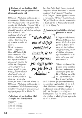 Dëlirje&Edukim | M A R S 2 0 1 1
18
1Dashuria për hir të Allahut është
ushqim dhe kënaqësi që besimtari e
përjeton në zemrën e tij
I Dërguari i Allahut sal-lAllahu alejhi ve
sel-lem thotë: "Ëmbëlsinë e vërtetë të bes-
imit e ka shijuar ai tek i cili gjenden këto
tri cilësi: Që Allahu dhe i Dërguari i Tij të
jenë më të dashur për të se gjithçka tjetër,
që ta dojë ndonjërin prej njerëzve vetëm për
hir të Allahut të Lart-
madhëruar dhe të urrejë
të kthehet në kufër, pasi
Allahu e ka shpëtuar prej
tij, siç urren të hidhet në
zjarr.”[1]
Në një transmetim
tjetër i Dërguari i Al-
lahut sal-lAllahu alejhi
ve sel-lem thotë: "Ëm-
bëlsinë e vërtetë të besimit
e ka shijuar ai tek i cili
gjenden këto tri cilësi: Që
Allahu dhe i Dërguari i
Tij të jenë për të më të
dashur se gjithçka tjetër,
të dojë për hir të Allahut
dhe të urrejë vetëm për
hir të Allahut, hedhja e
tij në zjarr të jetë më e
dashur për të sesa t’i bëjë shok Allahut.”[2]
I Dërguari i Allahut sal-lAllahu alejhi ve
sel-lem thotë: "Kush dëshiron të shijojë
ëmbëlsinë e imanit, le ta dojë njeriun për
asgjë tjetër pos për hir të Allahut.”[3]
2Dashuria për hir të Allahut është
shtylla më e fortë e Islamit
Bera ibën Azibi thotë: "Ishim ulur tek i
Dërguari i Allahut dhe ai tha: "Cila është
shtylla më e fortë e Islamit?" Thamë na-
mazi. "Më pas?" Thamë agjërimi i muajit
të Ramazanit. "Më pas?" Thamë xhihadi.
"Më pas? Shtylla më e fortë e imanit është
të duash për hir të Allahut dhe të urresh
për hir të Allahut.”[4]
3Dashuria për hir të Allahut është prej
plotësimit të imanit
I Dërguari i Allahut sal-
lAllahu alejhi ve sel-lem
thotë: "Kush i do të tjerët
për hir të Allahut dhe i
urren për hir të Allahut
dhe jep (lëmoshë) për hir
të Allahut, përmbahet
nga dhënia për hir të Al-
lahut vetëm se ka plotë-
suar imanin.”[5]
Vëllezër muslimanë! Ne
jetojmë në një kohë kur
kërkohet prej nesh që të
duam njëri-tjetrin për
hir të Allahut, kur vëllai
që i jep (ndihmon) vël-
lait, të mos i japë për
shkak të partisë apo përﬁtimeve të kësaj
bote, mirëpo veprën ta bëjë për hir të Al-
lahut. Muslimani i sinqertë është po ai
musliman që nëse një vëlla musliman e
godet një fatkeqësi, ky ta ndiejë atë
dhembje sepse e do për hir të Allahut dhe
nëse gëzohet, ta ndiejë gëzimin sepse e do
për hir të Allahut.
"Kush dëshi-
ron të shijojë
ëmbëlsinë e
imanit, le ta
dojë njeriun
për asgjë tjetër
pos për hir të
Allahut.”
______________
[1] Buhariu
[2] Sahih tergib ve terhib 3010
[3] Sahih tergib ve terhib 3012
[4] Sahih tergib ve terhib 3030
[5] Sahih tergib ve terhib 3029
 