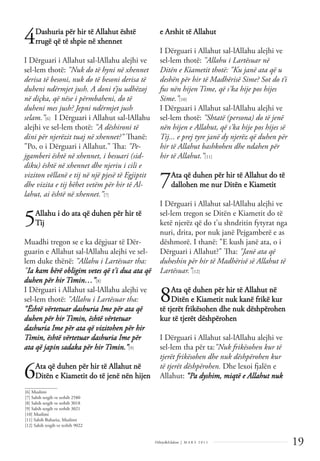 19
Dëlirje&Edukim | M A R S 2 0 1 1
4Dashuria për hir të Allahut është
rrugë që të shpie në xhennet
I Dërguari i Allahut sal-lAllahu alejhi ve
sel-lem thotë: "Nuk do të hyni në xhennet
derisa të besoni, nuk do të besoni derisa të
duheni ndërmjet jush. A doni t’ju udhëzoj
në diçka, që nëse i përmbaheni, do të
duheni mes jush? Jepni ndërmjet jush
selam.”[6] I Dërguari i Allahut sal-lAllahu
alejhi ve sel-lem thotë: "A dëshironi të
dini për njerëzit tuaj në xhennet?" Thanë:
"Po, o i Dërguari i Allahut." Tha: "Pe-
jgamberi është në xhennet, i besuari (sid-
diku) është në xhennet dhe njeriu i cili e
viziton vëllanë e tij në një pjesë të Egjiptit
dhe vizita e tij bëhet vetëm për hir të Al-
lahut, ai është në xhennet.”[7]
5Allahu i do ata që duhen për hir të
Tij
Muadhi tregon se e ka dëgjuar të Dër-
guarin e Allahut sal-lAllahu alejhi ve sel-
lem duke thënë: "Allahu i Lartësuar tha:
"Ia kam bërë obligim vetes që t'i dua ata që
duhen për hir Timin…”[8]
I Dërguari i Allahut sal-lAllahu alejhi ve
sel-lem thotë: "Allahu i Lartësuar tha:
"Është vërtetuar dashuria Ime për ata që
duhen për hir Timin, është vërtetuar
dashuria Ime për ata që vizitohen për hir
Timin, është vërtetuar dashuria Ime për
ata që japin sadaka për hir Timin.”[9]
6Ata që duhen për hir të Allahut në
Ditën e Kiametit do të jenë nën hijen
e Arshit të Allahut
I Dërguari i Allahut sal-lAllahu alejhi ve
sel-lem thotë: "Allahu i Lartësuar në
Ditën e Kiametit thotë: "Ku janë ata që u
deshën për hir të Madhërisë Sime? Sot do t’i
fus nën hijen Time, që s'ka hije pos hijes
Sime.”[10]
I Dërguari i Allahut sal-lAllahu alejhi ve
sel-lem thotë: "Shtatë (persona) do të jenë
nën hijen e Allahut, që s'ka hije pos hijes së
Tij... e prej tyre janë dy njerëz që duhen për
hir të Allahut bashkohen dhe ndahen për
hir të Allahut.”[11]
7Ata që duhen për hir të Allahut do të
dallohen me nur Ditën e Kiametit
I Dërguari i Allahut sal-lAllahu alejhi ve
sel-lem tregon se Ditën e Kiametit do të
ketë njerëz që do t'u shndritin fytyrat nga
nuri, drita, por nuk janë Pejgamberë e as
dëshmorë. I thanë: "E kush janë ata, o i
Dërguari i Allahut?" Tha: "Janë ata që
duheshin për hir të Madhërisë së Allahut të
Lartësuar.”[12]
8Ata që duhen për hir të Allahut në
Ditën e Kiametit nuk kanë frikë kur
të tjerët frikësohen dhe nuk dëshpërohen
kur të tjerët dëshpërohen
I Dërguari i Allahut sal-lAllahu alejhi ve
sel-lem tha për ta:"Nuk frikësohen kur të
tjerët frikësohen dhe nuk dëshpërohen kur
të tjerët dëshpërohen. Dhe lexoi fjalën e
Allahut: “Pa dyshim, miqtë e Allahut nuk
______________
[6] Muslimi
[7] Sahih tergib ve terhib 2580
[8] Sahih tergib ve terhib 3018
[9] Sahih tergib ve terhib 3021
[10] Muslimi
[11] Sahih Buhariu, Muslimi
[12] Sahih tergib ve terhib 9022
 