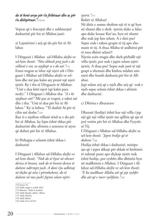 Dëlirje&Edukim | M A R S 2 0 1 1
20
do të kenë arsye për t’u frikësuar dhe as për
t’u dëshpëruar.”[13][14]
Veprat që e forcojnë dhe e ndihmojnë
dashurinë për hir të Allahut janë:
a) Lajmërimi i atij që do për hir të Al-
lahut
I Dërguari i Allahut sal-lAllahu alejhi ve
sel-lem thotë: "Nëse dikush prej jush e do
vëllanë e vet, ta njoftojë se e do atë.”[15]
Enesi tregon se ishte një njeri tek i Dër-
guari i Allahut sal-lAllahu alejhi ve sel-
lem dhe më pas kaloi aty pranë një njeri
tjetër. Ky i tha të Dërguarit të Allahut:
"Unë e dua këtë njeri (që kaloi para
nesh)." I Dërguari i Allahut tha: "A e ke
njoftuar atë?" Më pas ai vrapoi, e takoi atë
dhe i tha: "Unë të dua për hir të Al-
lahut." Ky ia ktheu: "Të dashtë Ai për të
cilin më deshe.”[16]
Kur ti e njofton vëllanë tënd se e do për
hir të Allahut, ky lajm është shkas për
dashurinë dhe afrimin e zemrave të atyre
që duhen për hir të Allahut.
b) Përhapja e selamit është shkas i
dashurisë
I Dërguari i Allahut sal-lAllahu alejhi ve
sel-lem thotë: "Nuk do të hyni në xhenet
derisa të besoni, nuk do të besoni derisa të
duheni ndërmjet jush. A doni t’ju udhëzoj
në diçka që nëse i përmbaheni, do të
duheni në mes jush? Jepini selam njëri-
tjetrit.”[17]
Robër të Allahut!
Në ditët e sotme shohim një të ri që hyn
në xhami dhe e sheh tjetrin duke u falur
apo duke lexuar Kur’an, hyn në xhami
dhe nuk jep fare selam. A e dini pse?
Sepse nuk i takon grupit të tij apo xhe-
matit të tij. A thua Allahu të urdhëroi për
të mos dhënë selam?!
Njeriu ecën rrugës dhe sheh përballë një
vëlla tjetër, por nuk i japin selam njëri-
tjetrit. A thua pse? Sepse nuk janë të një
grupi a xhemati dhe kështu ndahet um-
meti dhe humb dashuria për hir të All-
ahut.
Jepi selam atij që e njeh dhe atij që nuk e
njeh sepse selami është shkas i afrimit
dhe dashurisë.
c) Dhënia e dhuratave
Dhuratë (hedije) është kur një vëlla i jep
një gjë një vëllai tjetër me qëllim që ajo të
jetë vetëm për hir të Allahut dhe Fytyrës
së Tij.
I Dërguari i Allahut sal-lAllahu alejhi ve
sel-lem thotë: "Jepni hedije që të
duheni.”[18]
Hedija është shkas i dashurisë, mirëpo
ajo që i jepet dikujt për shkak të kërkimit
të ndonjë pune apo diçkaje tjetër nuk
është hedije, por ryshfet dhe dhënësi hyn
në mallkimin e Allahut. I Dërguari i Al-
lahut sal-lAllahu alejhi ve sel-lem thotë:
"E ka mallkuar Allahu atë që jep ryshfet
dhe atë që e merr ryshfetin.”[19]
______________
[13] Junus: 62
[14] Sahih tergib ve terhib 3023
[15] Buhariu, “Adab el mufred”.
[16] Sahih Rijadus salihin- Albani
[17] Sahih Muslim
[18] Sahih Buhari
[19] Sahih el’irva 8/234
 