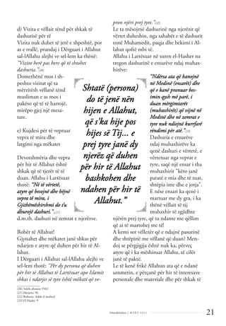 21
Dëlirje&Edukim | M A R S 2 0 1 1
d) Vizita e vëllait tënd për shkak të
dashurisë për të
Vizita nuk duhet të jetë e shpeshtë, por
as e rrallë, prandaj i Dërguari i Allahut
sal-lAllahu alejhi ve sel-lem ka thënë:
"Vizito herë pas here që të shtohet
dashuria.”[20]
Domethënë mos i sh-
peshto vizitat që ta
mërzitësh vëllanë tënd
musliman e as mos i
pakëso që të të harrojë,
mirëpo gjej një mesa-
tare.
e) Kujdesi për të vepruar
vepra të mira dhe
largimi nga mëkatet
Devotshmëria dhe vepra
për hir të Allahut është
shkak që të tjerët të të
duan. Allahu i Lartësuar
thotë: “Në të vërtetë,
atyre që besojnë dhe bëjnë
vepra të mira, i
Gjithëmëshirshmi do t’u
dhurojë dashuri.",[21]
d.m.th. dashuri në zemrat e njerëzve.
Robër të Allahut!
Gjynahet dhe mëkatet janë shkas për
ndarjen e atyre që duhen për hir të Al-
lahut.
I Dërguari i Allahut sal-lAllahu alejhi ve
sel-lem thotë: "Për dy persona që duhen
për hir të Allahut të Lartësuar apo Islamit
shkas i ndarjes së tyre është mëkati që ve-
pron njëri prej tyre.”[22]
Le ta mësojmë dashurinë nga njerëzit që
vërtet duheshin, nga sahabët e të dashurit
tonë Muhamedit, paqja dhe bekimi i Al-
lahut qoftë mbi të.
Allahu i Lartësuar në suren el-Hasher na
tregon dashurinë e ensarëve ndaj muhax-
hirëve:
“Ndërsa ata që banojnë
në Medinë (ensarët) dhe
që e kanë pranuar bes-
imin qysh më parë, i
duan mërgimtarët
(muhaxhirët) që vijnë në
Medinë dhe në zemrat e
tyre nuk ndiejnë kurrfarë
rëndimi për atë.”[23]
Dashuria e ensarëve
ndaj muhaxhirëve ka
qenë dashuri e vërtetë, e
vërtetuar nga veprat e
tyre, saqë një ensar i tha
muhaxhirit "këto janë
paratë e mia dhe të tuat,
shtëpia ime dhe e jotja".
E nëse ensari ka qenë i
martuar me dy gra, i ka
thënë vëllait të tij
muhaxhir të zgjidhte
njërën prej tyre, që ta ndante me qëllim
që ai të martohej me të!
A kemi sot vëllezër që e ndajnë pasurinë
dhe shtëpinë me vëllanë që duan? Men-
doj se përgjigjja është nuk ka, përveç
atyre që i ka mëshiruar Allahu, të cilët
janë të paktë.
Le të kenë frikë Allahun ata që e ndanë
ummetin, e përçanë për hir të interesave
personale dhe materiale dhe për shkak të
Shtatë (persona)
do të jenë nën
hijen e Allahut,
që s'ka hije pos
hijes së Tij... e
prej tyre janë dy
njerëz që duhen
për hir të Allahut
bashkohen dhe
ndahen për hir të
Allahut.”
______________
[20] Sahih xhamiu 3562
[21] Merjem: 96
[22] Buhariu, Adab el mufred
[23] El-Hashr: 9
 