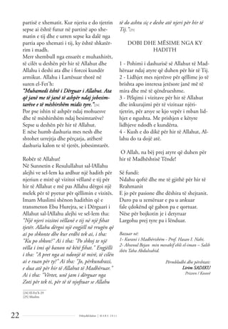 Dëlirje&Edukim | M A R S 2 0 1 1
22
partisë e xhematit. Kur njeriu e do tjetrin
sepse ai është futur në partinë apo xhe-
matin e tij dhe e urren sepse ka dalë nga
partia apo xhemati i tij, ky është shkatër-
rim i madh.
Merr shembull nga ensarët e muhaxhirët,
të cilët u deshën për hir të Allahut dhe
Allahu i deshi ata dhe i forcoi kundër
armikut. Allahu i Lartësuar thotë në
suren el-Fet'h:
“Muhamedi është i Dërguar i Allahut. Ata
që janë me të janë të ashpër ndaj jobesim-
tarëve e të mëshirshëm midis tyre.”[24]
Por pse ishin të ashpër ndaj mohuesve
dhe të mëshirshëm ndaj besimtarëve?
Sepse u deshën për hir të Allahut.
E nëse humb dashuria mes nesh dhe
shtohet urrejtja dhe përçarja, atëherë
dashuria kalon te të tjerët, jobesimtarët.
Robër të Allahut!
Në Sunnetin e Resulullahut sal-lAllahu
alejhi ve sel-lem ka ardhur një hadith për
njeriun e mirë që vizitoi vëllanë e tij për
hir të Allahut e më pas Allahu dërgoi një
melek për të pyetur për qëllimin e vizitës.
Imam Muslimi shënon hadithin që e
transmeton Ebu Hurejra, se i Dërguari i
Allahut sal-lAllahu alejhi ve sel-lem tha:
“Një njeri vizitoi vëllanë e tij në një fshat
tjetër. Allahu dërgoi një engjëll në rrugën që
ai po shkonte dhe kur erdhi tek ai, i tha:
"Ku po shkon?" Ai i tha: "Po shkoj te një
vëlla i imi që banon në këtë fshat." Engjëlli
i tha: "A pret nga ai ndonjë të mirë, të cilën
ai e ruan për ty?" Ai tha: "Jo, përkundrazi,
e dua atë për hir të Allahut të Madhëruar."
Ai i tha: "Vërtet, unë jam i dërguar nga
Zoti për tek ti, për të të njoftuar se Allahu
të do ashtu siç e deshe atë njeri për hir të
Tij.”[25]
DOBI DHE MËSIME NGA KY
HADITH
1 - Pohimi i dashurisë së Allahut të Mad-
hëruar ndaj atyre që duhen për hir të Tij.
2 - Lidhjet mes njerëzve për qëllime jo të
brishta apo interesa jetësore janë më të
mira dhe më të qëndrueshme.
3 - Pëlqimi i vizitave për hir të Allahut
dhe inkurajimi për të vizituar njëri-
tjetrin, për arsye se kjo vepër i mban lid-
hjet e ngushta. Me prishjen e këtyre
lidhjeve ndodh e kundërta.
4 - Kush e do dikë për hir të Allahut, Al-
lahu do ta dojë atë.
O Allah, na bëj prej atyre që duhen për
hir të Madhështisë Tënde!
Së fundi:
Ndahu qoftë dhe me të gjithë për hir të
Rrahmanit
E jo për pasione dhe dëshira të shejtanit.
Duro pa u zemëruar e pa u ankuar
fale çdokënd që gabon pa e qortuar.
Nëse për bojkotin je i detyruar
Largohu prej tyre pa i lënduar.
Bazuar në:
1- Kurani i Madhërishëm - Prof. Hasan I. Nahi.
2- Ahsenul Bejan min mevakif ehli el-iman – Salih
ibën Taha Abdulvahid.
Përmblodhi dhe përshtati:
Lirim SADIKU
Prizren / Kosovë
______________
[24] El-Fet’h 29
[25] Muslim
 