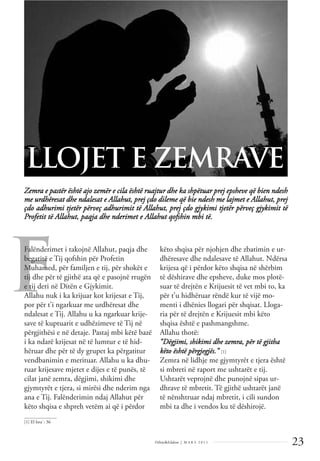 23
Dëlirje&Edukim | M A R S 2 0 1 1
F
Zemra e pastër është ajo zemër e cila është ruajtur dhe ka shpëtuar prej epsheve që bien ndesh
me urdhëresat dhe ndalesat e Allahut, prej çdo dileme që bie ndesh me lajmet e Allahut, prej
çdo adhurimi tjetër përveç adhurimit të Allahut, prej çdo gjykimi tjetër përveç gjykimit të
Profetit të Allahut, paqja dhe nderimet e Allahut qofshin mbi të.
LLOJET E ZEMRAVE
Falënderimet i takojnë Allahut, paqja dhe
begatitë e Tij qofshin për Profetin
Muhamed, për familjen e tij, për shokët e
tij dhe për të gjithë ata që e pasojnë rrugën
e tij deri në Ditën e Gjykimit.
Allahu nuk i ka krijuar kot krijesat e Tij,
por për t’i ngarkuar me urdhëresat dhe
ndalesat e Tij. Allahu u ka ngarkuar krije-
save të kuptuarit e udhëzimeve të Tij në
përgjithësi e në detaje. Pastaj mbi këtë bazë
i ka ndarë krijesat në të lumtur e të hid-
hëruar dhe për të dy grupet ka përgatitur
vendbanimin e merituar. Allahu u ka dhu-
ruar krijesave mjetet e dijes e të punës, të
cilat janë zemra, dëgjimi, shikimi dhe
gjymtyrët e tjera, si mirësi dhe nderim nga
ana e Tij. Falënderimin ndaj Allahut për
këto shqisa e shpreh vetëm ai që i përdor
këto shqisa për njohjen dhe zbatimin e ur-
dhëresave dhe ndalesave të Allahut. Ndërsa
krijesa që i përdor këto shqisa në shërbim
të dëshirave dhe epsheve, duke mos plotë-
suar të drejtën e Krijuesit të vet mbi to, ka
për t’u hidhëruar rëndë kur të vijë mo-
menti i dhënies llogari për shqisat. Lloga-
ria për të drejtën e Krijuesit mbi këto
shqisa është e pashmangshme.
Allahu thotë:
“Dëgjimi, shikimi dhe zemra, për të gjitha
këto është përgjegjës.” [1]
Zemra në lidhje me gjymtyrët e tjera është
si mbreti në raport me ushtarët e tij.
Ushtarët veprojnë dhe punojnë sipas ur-
dhrave të mbretit. Të gjithë ushtarët janë
të nënshtruar ndaj mbretit, i cili sundon
mbi ta dhe i vendos ku të dëshirojë.
______________
[1] El Isra`: 36
 