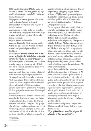 Dëlirje&Edukim | M A R S 2 0 1 1
24
I Dërguari i Allahut sal-lAllahu alejhi ve
sel-lem ka thënë: “Në trup gjendet një copë
mishi, nëse ajo është e shëndoshë, i tërë trupi
është i shëndoshë.”
Meqë pozita e zemrës qenka e tillë, është
mjaft e rëndësishme që krijesat të
preokupohen me njohjen dhe ruajtjen e
shëndetit të saj.
Zemra mund të jetë e gjallë ose e vdekur
dhe në bazë të kësaj ajo ndahet në tre lloje:
zemër e shëndoshë, zemër e vdekur dhe
zemër e sëmurë.
Së pari: Zemra e shëndoshë.
Zemra e shëndoshë është zemra e pastër.
Vetëm ata që e takojnë Allahun me këtë
zemër kanë për të shpëtuar Ditën e
Gjykimit.
Allahu thotë:“Atë ditë nuk bën dobi as pa-
suria e as fëmijët. Atë ditë shpëton vetëm ai i
cili vjen tek Allahu me zemër të pastër.” [2]
Mbiemri e pastër, i përdorur këtu si cilësi e
zemrës, tregon se zemra me një cilësi të
tillë është e pastër, e mbrojtur dhe e pacen-
uar nga sëmundjet.
Zemra e pastër është ajo zemër e cila është
ruajtur dhe ka shpëtuar prej epsheve që
bien ndesh me urdhëresat dhe ndalesat e
Allahut, prej çdo dileme që bie ndesh me
lajmet e Allahut, prej çdo adhurimi tjetër
përveç adhurimit të Allahut, prej çdo
gjykimi tjetër përveç gjykimit të Profetit të
Allahut, paqja dhe nderimet e Allahut qof-
shin mbi të.
Zemër e pastër është zemra e cila është ru-
ajtur dhe ka shpëtuar në raport me dashur-
inë për Allahun. Kjo zemër e do Allahun
sikurse e ka dashur i Dërguari i Tij, paqja
dhe nderimet e Allahut qofshin mbi të. Në
frikën prej Allahut, në shpresën tek Ai, në
mbështetjen tek Ai, në pendimin, në nën-
shtrimin ndaj Tij, në dhënien përparësi kë-
naqësisë së Allahut në çdo moment dhe në
largimin nga çdo gjë që të çon në hid-
hërimin e Tij kjo zemër gjithmonë pason
shembullin e Profetit, paqja dhe nderimet
e Allahut qofshin mbi të. Ky është ad-
hurimi real, i cili nuk duhet t’i dedikohet
askujt përveç Allahut.
Zemra e pastër është zemra e cila është ru-
ajtur dhe ka shpëtuar prej çdo lloj forme
shirku (idhujtarie). Ajo tërë adhurimin ia
ka kushtuar vetëm Allahut, në vullnet,
dëshirë, dashuri, mbështetje, kthim,
përkushtim, frikë, shpresë etj. Tërë punët e
saj ia ka dedikuar Allahut: nëse do diçka, e
do për Allahun; nëse urren diçka, e urren
për Allahun; nëse jep diçka, e jep për Al-
lahun; nëse nuk e jep diçka, nuk e jep për
Allahun. E tërë kjo mjafton që zemra të
jetë e pastër vetëm atëherë kur ka shpëtuar
në këto punë nga nënshtrimi, dorëzimi
dhe pasimi i dikujt tjetër përveç të Dër-
guarit të Allahut, paqja dhe nderimet e Al-
lahut qofshin mbi të.
Njeriu duhet ta lidhë fort zemrën e tij me
ndjekjen dhe pasimin e të Dërguarit të Al-
lahut në fjalë e në vepra, qoftë në fjalët e
zemrës, të cilat janë besimi i saj, qoftë në
fjalët e gjuhës, të cilat lajmërojnë për atë që
gjendet në zemër apo qoftë edhe në punët
e zemrës, të cilat janë dëshira, dashuria, ur-
rejtja dhe veprat e gjymtyrëve. Drejtuese
mbi të gjitha këto që thamë, qoftë diçka e
madhe apo e vogël, te çdo njeri duhet të
jetë shpallja me të cilën është dërguar
Muhamedi, paqja dhe nderimet e Allahut
qofshin mbi të.
Muslimani nuk del para të Dërguarit të
Allahut me ndonjë besim, fjalë apo vepër.
Allahu thotë:
“O ju që keni besuar mos dilni përpara Al-
lahut dhe të Dërguarit të Tij.” [3]
______________
[2] Esh Shuara: 88
[3] El Huxhurat: 1
 