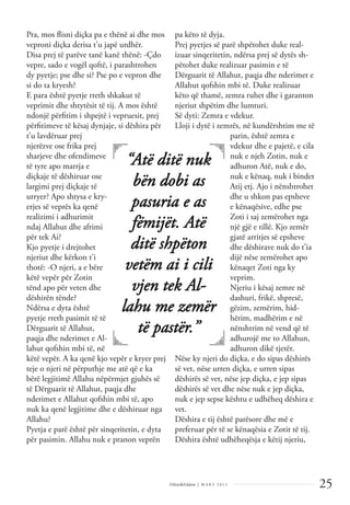25
Dëlirje&Edukim | M A R S 2 0 1 1
Pra, mos ﬂisni diçka pa e thënë ai dhe mos
veproni diçka derisa t’u japë urdhër.
Disa prej të parëve tanë kanë thënë: -Çdo
vepre, sado e vogël qoftë, i parashtrohen
dy pyetje; pse dhe si? Pse po e vepron dhe
si do ta kryesh?
E para është pyetje rreth shkakut të
veprimit dhe shtytësit të tij. A mos është
ndonjë përﬁtim i shpejtë i vepruesit, prej
përﬁtimeve të kësaj dynjaje, si dëshira për
t’u lavdëruar prej
njerëzve ose frika prej
sharjeve dhe ofendimeve
të tyre apo marrja e
diçkaje të dëshiruar ose
largimi prej diçkaje të
urryer? Apo shtysa e kry-
erjes së veprës ka qenë
realizimi i adhurimit
ndaj Allahut dhe afrimi
për tek Ai?
Kjo pyetje i drejtohet
njeriut dhe kërkon t’i
thotë: -O njeri, a e bëre
këtë vepër për Zotin
tënd apo për veten dhe
dëshirën tënde?
Ndërsa e dyta është
pyetje rreth pasimit të të
Dërguarit të Allahut,
paqja dhe nderimet e Al-
lahut qofshin mbi të, në
këtë vepër. A ka qenë kjo vepër e kryer prej
teje o njeri në përputhje me atë që e ka
bërë legjitimë Allahu nëpërmjet gjuhës së
të Dërguarit të Allahut, paqja dhe
nderimet e Allahut qofshin mbi të, apo
nuk ka qenë legjitime dhe e dëshiruar nga
Allahu?
Pyetja e parë është për sinqeritetin, e dyta
për pasimin. Allahu nuk e pranon veprën
pa këto të dyja.
Prej pyetjes së parë shpëtohet duke real-
izuar sinqeritetin, ndërsa prej së dytës sh-
pëtohet duke realizuar pasimin e të
Dërguarit të Allahut, paqja dhe nderimet e
Allahut qofshin mbi të. Duke realizuar
këto që thamë, zemra ruhet dhe i garanton
njeriut shpëtim dhe lumturi.
Së dyti: Zemra e vdekur.
Lloji i dytë i zemrës, në kundërshtim me të
parin, është zemra e
vdekur dhe e pajetë, e cila
nuk e njeh Zotin, nuk e
adhuron Atë, nuk e do,
nuk e kënaq, nuk i bindet
Atij etj. Ajo i nënshtrohet
dhe u shkon pas epsheve
e kënaqësive, edhe pse
Zoti i saj zemërohet nga
një gjë e tillë. Kjo zemër
gjatë arritjes së epsheve
dhe dëshirave nuk do t’ia
dijë nëse zemërohet apo
kënaqet Zoti nga ky
veprim.
Njeriu i kësaj zemre në
dashuri, frikë, shpresë,
gëzim, zemërim, hid-
hërim, madhërim e në
nënshtrim në vend që të
adhurojë me to Allahun,
adhuron dikë tjetër.
Nëse ky njeri do diçka, e do sipas dëshirës
së vet, nëse urren diçka, e urren sipas
dëshirës së vet, nëse jep diçka, e jep sipas
dëshirës së vet dhe nëse nuk e jep diçka,
nuk e jep sepse kështu e udhëheq dëshira e
vet.
Dëshira e tij është parësore dhe më e
preferuar për të se kënaqësia e Zotit të tij.
Dëshira është udhëheqësja e këtij njeriu,
“Atë ditë nuk
bën dobi as
pasuria e as
fëmijët. Atë
ditë shpëton
vetëm ai i cili
vjen tek Al-
lahu me zemër
të pastër.”
 