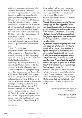 Dëlirje&Edukim | M A R S 2 0 1 1
26
epshi është komandanti, injoranca është
drejtuesja dhe indiferentizmi është
mbartësi. Ky njeri me këtë lloj zemre është
i zhytur në mohim. Ai mundohet dhe
preokupohet vetëm për përmbushjen e
kërkesave të tij të kësaj bote. Dëshirat ver-
buese dhe dashuria për gjërat e çastit e
kanë dehur. Kur ftohet për tek Allahu dhe
për tek jeta e pafund, nuk i përgjigjet ftue-
sit por ndjek çdo shejtan të keq. Kjo jetë
këtë njeri herë e hidhëron e herë e kënaq.
Dëshira e verbon dhe e ruan nga çdo gjë
tjetër përveç së kotës.
Kontaktimi me këtë njeri dhe me këtë lloj
zemre sjell sëmundje. Jetesa me të është
helm dhe qëndrimi me të është shkatër-
rim.
Së treti: Zemra e sëmurë.
Lloji i tretë i zemrës është zemra e sëmurë
që ka jetë, por e ka prekur diçka. Kjo
zemër është me dy anë, herë tërhiqet nga
njëra anë e herë nga tjetra. Ajo i përket në
fund të fundit anës që ﬁton.
Ajo tërhiqet nga ana e jetës kur anon nga
dashuria për Allahun, besimi në Të, sin-
qeriteti ndaj Tij dhe mbështetja tek Ai.
Ndërsa kur zgjedh dhe u jep përparësi ep-
sheve duke u preokupuar me shtimin dhe
arritjen e tyre, kur zgjedh zilinë, mendje-
madhësinë, vetëpëlqimin, dëshirën për tu
dukur më lart se të tjerët, dëshirën për të
bërë shkatërrime në tokë do të thotë se kjo
zemër po anon drejt shkatërrimit të saj.
Kjo zemër është midis dy ftuesve. Një
ftues i cili e thërret për tek Allahu, i Dër-
guari i Tij dhe për tek jeta e pafund dhe
një ftues i cili e thërret për tek çasti. Në
këtë rast ajo i përgjigjet anës që ka më afër.
Zemra e parë është e gjallë, e qetë, e butë
dhe e vëmendshme. E dyta është e thatë
dhe e vdekur. Ndërsa e treta e sëmurë, e
cila do të shpëtojë nëse më pranë ka shpë-
timin ose përndryshe do të shkatërrohet
nëse ka pranë shkatërrimin.
Këto tre lloje zemrash Allahu i ka përmen-
dur në Kur`an, ku thotë:
“Ne nuk dërguam para teje asnjë të Dërguar
(me shpallje) dhe asnjë Pejgamber (të dër-
guar si vazhdues i shpalljes së mëparshme), e
që, kur ai (i Dërguari) dëshiroi diçka, të mos
iu pat hedhur në atë dëshirën e tij shejtani, e
Allahu asgjëson atë që hedh shejtani dhe Al-
lahu fuqizon argumentet e Veta. Allahu është
shumë i dijshëm dhe me urtësi të madhe
rregullon çështjet.
E për ta bërë atë (dyshim) që shejtani e hedh
si sprovë për ata që në zemrat e tyre kanë së-
mundje dhe për ata që i kanë të zemrat të
ngurta. S’ka dyshim se zullumqarët janë në
një armiqësi të pandarë midis njëri-tjetrit.
E, edhe për ta vërtetuar të dijshmit se me të
vërtetë ai (Kur’ani) është vërtet prej Zotit
tënd dhe kështu t’i besojnë atij (Kur’anit) dhe
zemrat e tyre të jenë të sigurta me të. Allahu
patjetër do t’i udhëzojë ata që besuan (përqa-
fuan) në rrugën e drejtë.” [4]
Allahu në këto ajete i ka ndarë zemrat në
tre lloje. Dy zemra në sprovë dhe një të sh-
pëtuar. Zemrat e sprovuara janë zemra e
sëmurë dhe zemra e ngurtë. Zemra e sigurt
është zemra e shpëtuar, e cila është e sigurt
në Zotin e vet, e përulur dhe e dorëzuar
tek Ai.
“Igathetu lehfan min mesajidi shejtan” i
Ibën El Kajjimit.
Përshtati: Othman HASKAJ
Durës/Shqipëri
______________
[4] El Haxh: 52-54
 