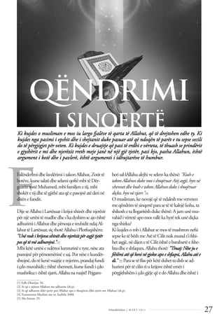 27
Dëlirje&Edukim | M A R S 2 0 1 1
F
Ki kujdes o musliman e mos iu largo fjalëve të qarta të Allahut, që të drejtohen edhe ty. Ki
kujdes nga pasimi i epshit dhe i shejtanit duke pasuar atë që ndoqën të parët e tu sepse secili
do të përgjigjet për veten. Ki kujdes e druajtje që pasi të erdhi e vërteta, të thuash se prindërit
e gjyshërit e mi dhe njerëzit rreth meje janë në një gjë tjetër, pasi kjo, pasha Allahun, është
argument i kotë dhe i pavlerë, është argumenti i idhujtarëve të humbur.
QËNDRIMI
I SINQERTË
FalënderimidhelavdërimiitakonAllahut,Zotittë
botëve,kursesalatidheselamiqoftëmbitëDër-
guarin tonëMuhamed,mbifamiljenetij,mbi
shokëtetijdhetëgjithëataqëepasojnëatëderinë
ditën efundit.
Dije se Allahu i Lartësuar i krijoi xhinët dhe njerëzit
për njëurtësitëmadhedhes'kadyshimseajoështë
adhurimiiAllahutdhepërsosjaeteuhiditndajAl-
lahuttëLartësuar,siçthotëAllahuiPlotfuqishëm:
"Unë nukikrijovaxhinëtdhenjerëzitpërasgjëtjetër
pos që tëmëadhurojnë."[1]
Mbi këtëurtësiendërtoilumturinëetyre,nëseata
punojnëpërpërsosmërinëesaj.Pornëseekundër-
shtojnë,dotëkenëvuajtjeemjerim,prandajfundi
i çdomuvahidi[2] ështëxhenneti,kursefundiiçdo
mushriku[3] ështëzjarri,Allahunaruajtë!Pejgam-
berisal-lAllahualejhiveselem kathënë: "Kushe
takonAllahunduke mosishoqëruar Atijasgjë,hynnë
xhennetdhe kushe takonAllahundukeishoqëruar
diçka,hynnë zjarr."[4]
Omusliman,kenevojëqëtëndaleshmevetveten
meqëndrim tësinqertëparasetëtëkalojëkoha,ta
shikoshetallogaritëshdukethënë:Ajamunëmu-
vahidivërtetëapomosvallëkahyrëtekunëdiçka
ngashirku?
KikujdesorobiAllahutsemostëmashtron nefsi
sepseketëbëshmeAtëtëCilitnukmundt'ifshi-
hetasgjë,nëdijen etëCilitështëebarabartëefshe-
htadheeshfaqura.Allahuthotë: "Thuaj:Nësejue
fshihniatë qëkeninëgjokseapoe shfaqni, Allahuatë e
di." [5] Parasetëﬂaspërkëtëduhettadishsead-
hurimipërtëcilin tiukrijoveështëemëri
përgjithshëm içdogjëjeqëedoAllahudheështëi
______________
[1] Edh-Dharijat: 56.
[2] Ai që e njëson Allahun me adhurim (sh.p).
[3] Ai që adhuron dikë tjetër pos Allahut apo e shoqëron dikë tjetër me Allahun (sh.p).
[4] Transmeton Muslimi me nr. hadithi 3088.
[5] Alu-Imran: 29.
 