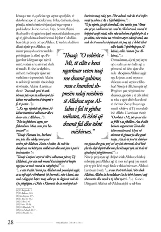Dëlirje&Edukim | M A R S 2 0 1 1
28
kënaqurmetë,qofshinngavepratapofjalët,të
dukshmeapotëpadukshme.Frika,dashuria,droja,
përulja,nënshtrimietëtjerajanëngaveprate
padukshme,kursenamazi,lutja,betimi,ﬂijimi
(kurbani)etëngjashmejanëvepratëdukshme,por
qëtëgjithakëtoadhurimenuklejohett'idediko-
hendikujttjetërpërveçAllahut.Ekushiadedikon
dikujttjetërposAllahut,pa
marrëparasyshaështëmeleki
privilegjuar(eafërt)apoPe-
jgamberidërguaraponjerii
mirë,vetëmsekarënënëshirk
tëmadh.Enësekedyshim,
atëherëmeditopërajetetnë
vazhdimeshpresojtekAllahu
ta udhëzojë zemrën tënde drejt
sëvërtetës.AllahuiLartësuar
thotë:"Atanukqenëtëurd-
hëruarpërveçsetaadhurojnëAl-
lahunmeadhurimtësinqertëe
fe të pastër..."[6]
"...KanganjerëzitqëpërveçAl-
lahutmarrintëadhuruardhei
duanatasiAllahun..."[7]
"Mosiufrikësoniatyre,por
frikësohuniMua, nësejenibes-
imtarë!" [8]
"Thuaj:Namaziim,kurbani
im, jetadhevdekjaimejanë
vetëmpërAllahun, Zotinebotëve,Ainukka
shoqëruesmekëtëjamurdhëruardheunëjamiparii
besimtarëve."[9]
"Thuaj:LutjuniatyretëcilëtiadhuruatpërveçTij
(Allahut), poratanukmundt'ualargojnëtëkeqën
nga ju,easnukmundtandryshojnë.” [10]
"... eatatëcilëtilutniposAllahutnukposedojnëasgjë,
as sanjëcipëebërthamës(sëhurmës),nëseilutni,ata
nukedëgjojnëlutjentuaj,edhepotadëgjonitnukdo
t'ju përgjigjen,eDitëneKiametitdotamohojnëad-
hurimintuajndajtyre.Dhe askushnukdotëtëinfor-
mojë tyashtusiAi,iGjithëdijshmi.”[11]
“O junjerëz,janjëshembull,viniveshinpra.Vërtet
ataqë poiadhuroninë vendtëAllahutnukmundtë
krijojnë asnjëmizë,edhe nësetubohentëgjithë për të, e
poashtu, nësemizauarrëmbenatyre ndonjësend,ata
nukdotë mundtashpëtojnëatë prejsaj. I dobëtështë
edhe lutësi(itjetërkujtposAl-
lahut),edhe iluturi(posAl-
lahut).”[12]
Omusliman,ajetiprejatyre
qëerealizuan tevhidin qëu
përmendnëkëtoajetedhe
nukishoqëron Allahutasgjë
ngakrijesat,asnëveprate
shfaquraasnëvepratefshe-
hta?Nësejeitillë,lumpërty!
Përgëzim pas përgëzimi me
xhennet,gjerësiaetëcilitështë
satokaeqiejtditën kurdotë
tëthërrasëZotiytbujarnga
mesiirobërvetëTijmuvahid-
inë.AllahuiLartësuarthotë:
“O robëriteMi,për jusots'ka
asfrikëe aspikëllim.Atatë cilët
besuanargumentetTonadhe
ishinmuslimanë.Hyninë
xhennettë gëzuar judhegratë
tuaja.Atadotë jenëtëshërbyer
mepjatadhe gotaprejariaty(në xhennet) dotë ketë
çkat’udojë shpirtidhe me çkakënaqetsyri,nëtëdotë
qëndrojnëpërgjithmonë." [13]
NësejeprejatyreqëibëjnëshirkAllahutekërkoj
mbrojtjeprejAllahutqëtëmosjeshprejtyremjerë
përtypërkëtërrugëfataleeshkatërrimtare.Allahui
Lartësuarthotë: "...semetëvërtetë kushibënshok
Allahut,Allahuiakandaluar (iakabërëharam) atij
xhennetindhevendiitijështë zjarri..."[14] Kursei
DërguariiAllahutsal-lAllahualejhivesel-lem
"Thuaj: "Orobërite
Mi, tëcilëtekeni
ngarkuarvetentuaj
meshumëgabime,
mosehumbnish-
presënndajmëshirës
sëAllahutsepseAl-
lahuifaltëgjitha
mëkatet, Aiështëqë
shumëfaldheështë
mëshirues."
______________
[6] El-Bejjineh: 5.
[7] El-Bekare: 165.
[8] Alu-Imran: 175.
[9] El-Ena'm: 162.
[10] El-Isra: 56.
[11] Fatir: 13-14.
[12] El-Haxhxh: 73.
[13] Ez-Zuhruf: 68-71.
[14] El-Maide: 72.
 