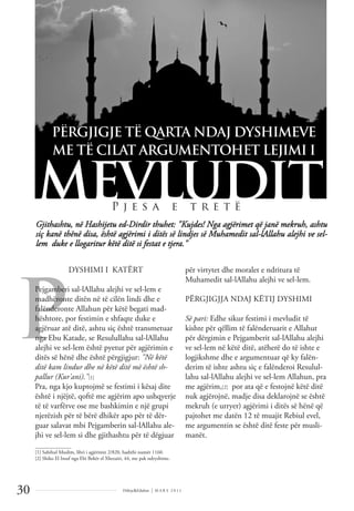 Dëlirje&Edukim | M A R S 2 0 1 1
30
P
Gjithashtu, në Hashijetu ed-Dirdir thuhet: "Kujdes! Nga agjërimet që janë mekruh, ashtu
siç kanë thënë disa, është agjërimi i ditës së lindjes së Muhamedit sal-lAllahu alejhi ve sel-
lem duke e llogaritur këtë ditë si festat e tjera."
PËRGJIGJE TË QARTA NDAJ DYSHIMEVE
ME TË CILAT ARGUMENTOHET LEJIMI I
MEVLUDIT
P j e s a e t r e t ë
DYSHIMI I KATËRT
Pejgamberi sal-lAllahu alejhi ve sel-lem e
madhëronte ditën në të cilën lindi dhe e
falënderonte Allahun për këtë begati mad-
hështore, por festimin e shfaqte duke e
agjëruar atë ditë, ashtu siç është transmetuar
nga Ebu Katade, se Resulullahu sal-lAllahu
alejhi ve sel-lem është pyetur për agjërimin e
ditës së hënë dhe është përgjigjur: "Në këtë
ditë kam lindur dhe në këtë ditë më është sh-
pallur (Kur'ani)."[1]
Pra, nga kjo kuptojmë se festimi i kësaj dite
është i njëjtë, qoftë me agjërim apo ushqyerje
të të varfërve ose me bashkimin e një grupi
njerëzish për të bërë dhikër apo për të dër-
guar salavat mbi Pejgamberin sal-lAllahu ale-
jhi ve sel-lem si dhe gjithashtu për të dëgjuar
për virtytet dhe moralet e ndritura të
Muhamedit sal-lAllahu alejhi ve sel-lem.
PËRGJIGJJA NDAJ KËTIJ DYSHIMI
Së pari: Edhe sikur festimi i mevludit të
kishte për qëllim të falënderuarit e Allahut
për dërgimin e Pejgamberit sal-lAllahu alejhi
ve sel-lem në këtë ditë, atëherë do të ishte e
logjikshme dhe e argumentuar që ky falën-
derim të ishte ashtu siç e falënderoi Resulul-
lahu sal-lAllahu alejhi ve sel-lem Allahun, pra
me agjërim,[2] por ata që e festojnë këtë ditë
nuk agjërojnë, madje disa deklarojnë se është
mekruh (e urryer) agjërimi i ditës së hënë që
pajtohet me datën 12 të muajit Rebiul evel,
me argumentin se është ditë feste për musli-
manët.
______________
[1] Sahihul Muslim, libri i agjërimit 2/820, hadithi numër 1160.
[2] Shiko El Insaf nga Ebi Bekër el Xhezairi, 44, me pak ndryshime.
 