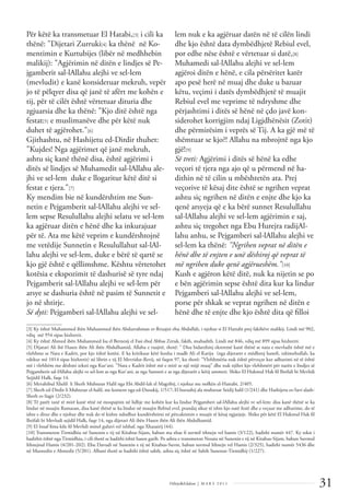 31
Dëlirje&Edukim | M A R S 2 0 1 1
Për këtë ka transmetuar El Hatabi,[3] i cili ka
thënë: "Dijetari Zurruki[4] ka thënë në Ko-
mentimin e Kurtubijes (libër në medhhebin
malikij): "Agjërimin në ditën e lindjes së Pe-
jgamberit sal-lAllahu alejhi ve sel-lem
(mevludit) e kanë konsideruar mekruh, vepër
jo të pëlqyer disa që janë të afërt me kohën e
tij, për të cilët është vërtetuar dituria dhe
zgjuarsia dhe ka thënë: "Kjo ditë është nga
festat[5] e muslimanëve dhe për këtë nuk
duhet të agjërohet."[6]
Gjithashtu, në Hashijetu ed-Dirdir thuhet:
"Kujdes! Nga agjërimet që janë mekruh,
ashtu siç kanë thënë disa, është agjërimi i
ditës së lindjes së Muhamedit sal-lAllahu ale-
jhi ve sel-lem duke e llogaritur këtë ditë si
festat e tjera."[7]
Ky mendim bie në kundërshtim me Sun-
netin e Pejgamberit sal-lAllahu alejhi ve sel-
lem sepse Resulullahu alejhi selatu ve sel-lem
ka agjëruar ditën e hënë dhe ka inkurajuar
për të. Ata me këtë veprim e kundërshtojnë
me vetëdije Sunnetin e Resulullahut sal-lAl-
lahu alejhi ve sel-lem, duke e bërë të qartë se
kjo gjë është e qëllimshme. Kështu vërtetohet
kotësia e ekspozimit të dashurisë së tyre ndaj
Pejgamberit sal-lAllahu alejhi ve sel-lem për
arsye se dashuria është në pasim të Sunnetit e
jo në shtirje.
Së dyti: Pejgamberi sal-lAllahu alejhi ve sel-
lem nuk e ka agjëruar datën në të cilën lindi
dhe kjo është data dymbëdhjetë Rebiul evel,
por edhe nëse është e vërtetuar si datë,[8]
Muhamedi sal-lAllahu alejhi ve sel-lem
agjëroi ditën e hënë, e cila përsëritet katër
apo pesë herë në muaj dhe duke u bazuar
këtu, veçimi i datës dymbëdhjetë të muajit
Rebiul evel me veprime të ndryshme dhe
përjashtimi i ditës së hënë në çdo javë kon-
siderohet korrigjim ndaj Ligjdhënësit (Zotit)
dhe përmirësim i veprës së Tij. A ka gjë më të
shëmtuar se kjo?! Allahu na mbrojttë nga kjo
gjë![9]
Së treti: Agjërimi i ditës së hënë ka edhe
veçori të tjera nga ajo që u përmend në ha-
dithin në të cilin u mbështetën ata. Prej
veçorive të kësaj dite është se ngrihen veprat
ashtu siç ngrihen në ditën e enjte dhe kjo ka
qenë arsyeja që e ka bërë sunnet Resulullahu
sal-lAllahu alejhi ve sel-lem agjërimin e saj,
ashtu siç tregohet nga Ebu Hurejra radijAl-
lahu anhu, se Pejgamberi sal-lAllahu alejhi ve
sel-lem ka thënë: "Ngrihen veprat në ditën e
hënë dhe të enjten e unë dëshiroj që veprat të
më ngrihen duke qenë agjërueshëm."[10]
Kush e agjëron këtë ditë, nuk ka nijetin se po
e bën agjërimin sepse është dita kur ka lindur
Pejgamberi sal-lAllahu alejhi ve sel-lem,
porse për shkak se veprat ngrihen në ditën e
hënë dhe të enjte dhe kjo është dita që ﬁlloi
______________
[3] Ky është Muhammed ibën Muhammed ibën Abdurrahman er-Rruajni ebu Abdullah, i njohur si El Hattabi prej fakihëve malikij. Lindi më 902,
vdiq më 954 sipas hixhretit.
[4] Ky është Ahmed ibën Muhammed Isa el Bernesij el Fasi ebul Abbas Zeruk, fakih, muhadith. Lindi më 846, vdiq më 899 sipas hixhretit.
[5] Dijatari Ali ibë Hasen ibën Ali ibën Abdulhamid, Allahu e ruajttë, thotë: " Disa bidatxhinj ekstremë kanë thënë se nata e mevludit është më e
vlefshme se Nata e Kadrit, por kjo është kotësi. E ka kritikuar këtë hoxha i madh Ali el Kariju (nga dijetaret e mëdhenj haneﬁ, rahimehullah, ka
vdekur më 1014 sipas hixhretit) në librin e tij El Mevridur-Revij, në faqen 97, ku thotë: "Vlefshmëria nuk është përveçse kur adhurimi në të është
më i vlefshëm me dëshmi teksti nga Kur'ani. "Nata e Kadrit është më e mirë se një mijë muaj" dhe nuk njihet kjo vlefshmëri për natën e lindjes së
Pejgamberit sal-lAllahu alejhi ve sel-lem as nga Kur'ani, as nga Sunneti e as nga dijetarët e këtij ummeti. Shiko El Hukmul Hak ﬁl Ihtifali bi Mevlidi
Sejjidil Halk, faqe 14.
[6] Mevahibul Xhelil li Sherh Muhtesar Halil nga Ebi Abdil-lah el Magribij, i njohur me nofkën el-Hattabi, 2/405.
[7] Sherh ed-Dirdir li Muhtesar el-halil, me koment nga ed-Dusukij, 1/517; El hurushij ala muhtesar Seidij halil (1/241) dhe Hashijetu es-Savi alash-
Sherh es-Sagir (2/232).
[8] Të parët tanë të mirë kanë rënë në mospajtim në lidhje me kohën kur ka lindur Pejgamberi sal-lAllahu alejhi ve sel-lem: disa kanë thënë se ka
lindur në muajin Ramazan, disa kanë thënë se ka lindur në muajin Rebiul evel, prandaj sikur të ishte kjo natë festë dhe e veçuar me adhurime, do të
ishte e ditur dhe e njohur dhe nuk do të kishte ndodhur kundërshtimi në përcaktimin e muajit të kësaj ngjarjeje. Shiko për këtë El Hukmul Hak ﬁl
Ihtifali bi Mevludi sejidil Halk, faqe 14, nga dijetari Ali ibën Hasen ibën Ali ibën Abdulhamid.
[9] El Insaf ﬁma kile ﬁl Mevlidi minel guluvi vel ixhhaf, nga Xhazairij (44).
[10] Transmeton Tirmidhiu në Sunenin e tij në Kitabus-Sijam, babun ma xhae ﬁ suvmil ithnejn vel hamis (3/122), hadithi numër 447. Ky tekst i
hadithit është nga Tirmidhiu, i cili thotë se hadithi është hasen garib. Po ashtu e transmeton Nesaiu në Sunenin e tij në Kitabus-Sijam, babun Suvmul
Ithnejnul Hamis (4/201-202). Ebu Davudi në Sunenin e tij në Kitabus-Suvm, babun suvmul Ithnejn vel Hamis (2/325), hadithi numër 5436 dhe
në Musnedin e Ahmedit (5/201). Albani thotë se hadithi është sahih, ashtu siç është në Sahih Sunenut-Tirmidhij (1/227).
 