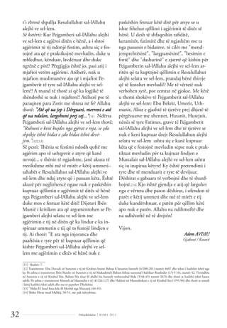 Dëlirje&Edukim | M A R S 2 0 1 1
32
t'i zbresë shpallja Resulullahut sal-lAllahu
alejhi ve sel-lem.
Së katërti: Kur Pejgamberi sal-lAllahu alejhi
ve sel-lem e agjëroi ditën e hënë, a i shtoi
agjërimit të tij ndonjë festim, ashtu siç e fes-
tojnë ata që e praktikojnë mevludin, duke u
mbledhur, kënduar, lavdëruar dhe duke
ngrënë e pirë? Përgjigjja është jo, pasi atij i
mjaftoi vetëm agjërimi. Atëherë, nuk u
mjafton muslimanëve ajo që i mjaftoi Pe-
jgamberit të tyre sal-lAllahu alejhi ve sel-
lem?! A mund të thotë ai që ka logjikë të
shëndoshë se nuk i mjafton?! Atëherë pse të
paraqiten para Zotit me shtesa në fe? Allahu
thotë: "Atë që ua jep i Dërguari, merreni e atë
që ua ndalon, largohuni prej saj..."[11] Ndërsa
Pejgamberi sal-lAllahu alejhi ve sel-lem thotë:
"Ruhuni e kini kujdes nga gjërat e reja, se çdo
shpikje është bidat e çdo bidat është devi-
jim."[12][13]
Së pesti: Thënia se festimi ndodh qoftë me
agjërim apo të ushqyerit e atyre që kanë
nevojë... e thënie të ngjashme, janë akuza të
rrezikshme mbi më të mirët e këtij ummeti–
sahabët e Resulullahut sal-lAllahu alejhi ve
sel-lem dhe ndaj atyre që i pasuan këta. Është
akuzë për neglizhencë ngase nuk e paskëshin
kuptuar qëllimin e agjërimit të ditës së hënë
nga Pejgamberi sal-lAllahu alejhi ve sel-lem
duke mos e festuar këtë ditë! Dijetari Ibën
Munië i kritikon ata që argumentohen se Pe-
jgamberi alejhi selatu ve sel-lem me
agjërimin e tij në ditën që ka lindur e ka in-
spiruar ummetin e tij që ta festojë lindjen e
tij. Ai thotë: "E ata nga injoranca dhe
paaftësia e tyre për të kuptuar qëllimin që
kishte Pejgamberi sal-lAllahu alejhi ve sel-
lem me agjërimin e ditës së hënë nuk e
paskëshin festuar këtë ditë për arsye se u
ishte fshehur qëllimi i agjërimit të ditës së
hënë. U desh të shfaqeshin raﬁditë,
keramitët, fatimitë dhe të ngjashëm me ta
nga pasuesit e bidateve, të cilët me "mend-
jemprehtësinë", "largpamësinë", "besimin e
fortë" dhe "dashurinë" e zjarrtë që kishin për
Pejgamberin sal-lAllahu alejhi ve sel-lem ar-
ritën që ta kuptojnë qëllimin e Resulullahut
alejhi selatu ve sel-lem, prandaj bënë thirrje
që të festohet mevludi!? Me të vërtetë nuk
verbohen sytë, por zemrat në gjokse. Me këtë
u themi shokëve të Pejgamberit sal-lAllahu
alejhi ve sel-lem: Ebu Bekrit, Umerit, Uth-
manit, Aliut e gjashtë të tjerëve prej dhjetë të
përgëzuarve me xhennet, Hasanit, Husejnit,
nënës së tyre Fatimes, grave të Pejgamberit
sal-lAllahu alejhi ve sel-lem dhe të tjerëve se
nuk e keni kuptuar drejt Resulullahun alejhi
selatu ve sel-lem ashtu siç e kanë kuptuar
këta që e festojnë mevludin sepse nuk e prak-
tikuat mevludin për ta kujtuar lindjen e
Mustafait sal-lAllahu alejhi ve sel-lem ashtu
siç iu inspirua këtyre! Ky është pretendimi i
tyre dhe të menduarit e tyre të devijuar.
Dëshirat e gabuara të verbojnë dhe të shurd-
hojnë.[14] Kjo është gjendja e atij që largohet
nga e vërteta dhe pason dëshirat, i ofendon të
parët e këtij ummeti dhe më të mirët e tij
duke kundërshtuar, e patën për qëllim këtë
apo nuk e patën. Allahu na ndihmoftë dhe
na udhëzoftë në të drejtën!
Vijon.
Adem AVDIU
Gjakovë / Kosovë
______________
[11] Hashër: 7.
[12] Transmeton Ebu Davudi në Sunenin e tij në Kitabus-Sunne Babun ﬁ luzumis-Sunneh (4/200-201) numër 4607 dhe teksti i hadithit është nga
ky. Po ashtu e transmeton Ibën Maxhe në Sunenin e tij në Mukadimeh Babun Itibau sunnetul Hulefaur-Rrashidin (1/15-16), numër 42. Tirmidhiu
në Sunenin e tij në Kitabul Ilm, Babun Ma xhae ﬁl ahdhi bis-Sunneh vexhtenabul Bida (5/44-45) numër 2676 dhe thotë se hadithi është hasen
sahih. Po ashtu e transmeton Ahmedi në Musnedin e tij (4/126-127) dhe Hakimi në Mustedrekun e tij në Kitabul ilm (1/95-96) dhe thotë se senedi
i këtij hadithi është sahih dhe me të pajtohet Dhehebiu.
[13] "Shiko El Insaf ﬁma kile ﬁl Mevlid nga Xhezairij (44-45).
[14] Shiko Hivar meal Malikij, 50-51, me pak ndryshime.
 