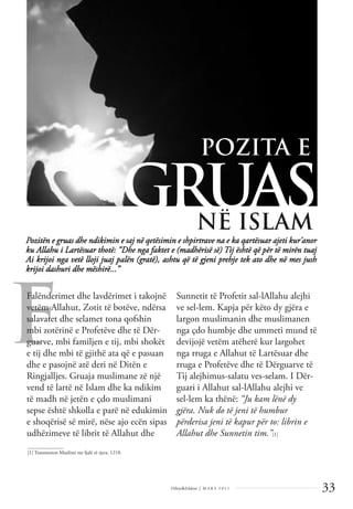 33
Dëlirje&Edukim | M A R S 2 0 1 1
F
Pozitën e gruas dhe ndikimin e saj në qetësimin e shpirtrave na e ka qartësuar ajeti kur’anor
ku Allahu i Lartësuar thotë: “Dhe nga faktet e (madhërisë së) Tij është që për të mirën tuaj
Ai krijoi nga vetë lloji juaj palën (gratë), ashtu që të gjeni prehje tek ato dhe në mes jush
krijoi dashuri dhe mëshirë...”
GRUAS
Falënderimet dhe lavdërimet i takojnë
vetëm Allahut, Zotit të botëve, ndërsa
salavatet dhe selamet tona qofshin
mbi zotërinë e Profetëve dhe të Dër-
guarve, mbi familjen e tij, mbi shokët
e tij dhe mbi të gjithë ata që e pasuan
dhe e pasojnë atë deri në Ditën e
Ringjalljes. Gruaja muslimane zë një
vend të lartë në Islam dhe ka ndikim
të madh në jetën e çdo muslimani
sepse është shkolla e parë në edukimin
e shoqërisë së mirë, nëse ajo ecën sipas
udhëzimeve të librit të Allahut dhe
Sunnetit të Profetit sal-lAllahu alejhi
ve sel-lem. Kapja për këto dy gjëra e
largon muslimanin dhe muslimanen
nga çdo humbje dhe ummeti mund të
devijojë vetëm atëherë kur largohet
nga rruga e Allahut të Lartësuar dhe
rruga e Profetëve dhe të Dërguarve të
Tij alejhimus-salatu ves-selam. I Dër-
guari i Allahut sal-lAllahu alejhi ve
sel-lem ka thënë: “Ju kam lënë dy
gjëra. Nuk do të jeni të humbur
përderisa jeni të kapur për to: librin e
Allahut dhe Sunnetin tim.”[1]
______________
[1] Transmeton Muslimi me fjalë të tjera, 1218.
POZITA E
NË ISLAM
 