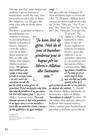 Dëlirje&Edukim | M A R S 2 0 1 1
34
Disa nga ajetet kur’anore aludojnë për
rëndësinë e gjinisë femërore si
bashkëshorte, motër dhe vajzë, duke
përmendur po ashtu edhe të drejtat
dhe obligimet e saj. Një gjë e tillë
është cekur edhe në shumë thënie
profetike.
Rëndësia e saj qëndron në faktin se
ajo ballafaqohet me
vështirësi të shumta,
të cilat ndonjëherë ua
kalojnë vështirësive të
burrave. Nderimi i
nënës dhe sjellja e
mirë me të, duke i
dhënë përparësi në
këtë rast edhe ndaj
babait, është obligim.
Allahu i Lartësuar
thotë: “Ne njeriun e
kemi urdhëruar për
(sjellje të mira ndaj)
prindit të vet sepse nëna
e vet atë e barti me
mund pas mundi dhe
pas dy vitesh ia ndau gjirin. (E
porositëm) Të jesh mirënjohës ndaj Meje
dhe ndaj dy prindërve të tu, pse vetëm
tek Unë është kthimi juaj.”[2] Po ashtu
Allahu i Lartësuar thotë: “Ne e urd-
hëruam njeriun t’u bëjë mirë prindërve
të vet ngase nëna e vet me mundim e
barti dhe me vështirësi e lindi, e bartja e
tij dhe gjidhënia e tij zgjat tridhjetë
muaj...”[3]
Një njeri erdhi tek i Dërguari i Al-
lahut sal-lAllahu alejhi ve sel-lem dhe
i tha: "O i Dërguari i Allahut, kush e
meriton më shumë kujdesin tim ndaj
tij?" Ai tha: “Nëna jote.” Tha: "E më
pas?" Tha: “Nëna jote.” Ai i tha: "E më
pas?" Tha: “Nëna jote.” Ai prapë i tha:
"E më pas?" Tha:
“Babai yt.”[4] Nga kjo
kuptojmë se nënës i
takon tri herë më
shumë respektim në
krahasim me babanë.
Pozitën e gruas dhe
ndikimin e saj në
qetësimin e shpirtrave
na e ka qartësuar ajeti
kur’anor ku Allahu i
Lartësuar thotë: “Dhe
nga faktet e (madhërisë
së) Tij është që për të
mirën tuaj Ai krijoi
nga vetë lloji juaj palën
(gratë), ashtu që të
gjeni prehje tek ato dhe në mes jush kri-
joi dashuri dhe mëshirë...”[5] Haﬁdh
ibën Kethiri, Allahu e mëshiroftë, në
komentimin e fjalëve të Allahut
“meveddeten ve rahmeh”, ka thënë: “El-
Meveddete është dashuria, ndërsa Er-
Rrahmeh është butësia-mëshira.
Njeriu i afrohet gruas (bashkëshortes)
për shkak të dashurisë që ka ndaj saj
“Ju kam lënë dy
gjëra. Nuk do të
jeni të humbur
përderisa jeni të
kapur për to:
librin e Allahut
dhe Sunnetin
tim.”
______________
[2] Llukman: 14.
[3] El-Ahkaf: 15.
[4] Transmeton Buhariu, 5971; Muslimi, 2548.
[5] Err-Rrum: 21.
 