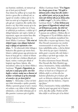 35
Dëlirje&Edukim | M A R S 2 0 1 1
ose butësisë, mëshirës, në mënyrë që
ajo të ketë prej tij fëmijë."
Feja islame ka ardhur që ta ruajë din-
jitetin e gruas dhe ta mbrojë atë, ta
ngrejë në vendin e duhur për të. Is-
lami na nxiti që ta largojmë atë nga
çdo gjë që e turpëron dhe njollos din-
jitetin e saj. Kjo është arsyeja që ia ka
ndaluar gruas të veçohet me të huaj,
të udhëtojë pa mahrem, e ndaloi që t'i
shfaqë bukuritë, një vepër e kohës së
injorancës, ngase ato nxisin ﬁtne dhe
shfaqje haptazi të imoralitetit, siç
thotë Allahu i Lartësuar: “Dhe rrini në
shtëpitë tuaja e mos shfaqni bukurinë
tuaj si shfaqej në injorancën e her-
shme...”[6] Et-teberruxh është shfaqja e
bukurive dhe pjesëve që nxisin ﬁtne.
Islami e ndaloi gruan nga përzierja me
burra të huaj për të, i mësoi të folurit
me zë të ulët kur e kërkon dikush për
fejesë, vetëm e vetëm për shkak të
largimit nga ﬁtnet, lakmia dhe
imoraliteti, ashtu siç ka thënë Allahu i
Lartësuar: “O gratë e Pejgamberit, ju
nuk jeni si asnjë grua tjetër, nëse kini
kujdes e ruheni, andaj mos u llastoni në
të folur e të lakmojë ai që ka sëmundje
në zemrën e tij, po thoni fjalë të
matura.”[7] Sëmundja e cekur në këtë
ajet është sëmundja e epshit, prandaj
Allahu e porositi gruan të jetë e matur
në veshjen e saj, duke ia bërë obligim
mbulesën, e cila është mbrojtje për të
dhe pastrim i zemrave për të gjithë.
Allahu i Lartësuar thotë: “O ti Pejgam-
ber, thuaju grave të tua: “Në qoftë se
lakmoni jetën e kësaj bote dhe stolitë e
saj, atëherë ejani, unë po ju jap furniz-
imin (për lëshim) dhe po ju lëshoj ashtu
si është e rrugës”.[8] Po ashtu Allahu i
Lartësuar thotë: “...E kur kërkoni prej
tyre (grave të Pejgamberit) ndonjë send,
atë kërkojeni pas perdes, kjo është më
pastër për zemrat tuaja dhe të tyre...”[9]
E pasuan ato urdhrin e Allahut dhe të
të Dërguarit të Tij sal-lAllahu alejhi ve
sel-lem dhe vendosën menjëherë hix-
habin dhe u veçuan nga burrat e huaj.
Ebu Davudi transmeton me zinxhir
transmetuesish të mirë nga Umu Se-
leme radijAllahu anha, e cila ka thënë:
"Kur zbriti ky ajet (ajeti i hixhabit),
dolën gratë e ensarëve dhe mbi kokat e
tyre dukej si një korb nga veshjet. Ato
vishnin veshje të zeza."[10
Po ashtu transmeton Imam Ahmedi,
Ebu Davudi dhe Ibën Maxheh nga
nëna e besimtarëve, Aishja radijAllahu
anha, e cila ka thënë: "Ishim duke
shkuar në haxh me të Dërguarin sal-
lAllahu alejhi ve sel-lem dhe kur
kalorësit afroheshin për të kaluar afër
nesh, ne lëshonim mbulesën nga koka në
fytyrat tona dhe kur kalonin, e hiqnim
nga fytyra."
Nëna e besimtarëve Aishja radijAllahu
anha ka qenë nga gratë më të kapura
në fe, dije dhe sjellje. Profeti sal-lAl-
lahu alejhi ve sel-lem për të ka thënë:
______________
[6] El-Ahzab: 33.
[7] El-Ahzab: 32.
[8] El-Ahzab: 28.
[9] El-Ahzab: 53.
[10] Sahih Sunen Ebi Davud, 4101. I saktë.
 