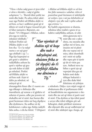 Dëlirje&Edukim | M A R S 2 0 1 1
36
“Vlera e Aishes ndaj grave të tjera është
si vlera e theridit[11] ndaj të gjitha
ushqimeve.”[12] Therid është çorbë me
mish dhe bukë. Po ashtu është saktë-
suar nga Profeti sal-lAllahu alejhi ve
sel-lem, se kur i urdhëroi gratë që të
dilnin në vend të hapur (musal-la) për
të falur namazin e Bajramit, ato
thanë: "O i Dërguari i Allahut, ndon-
jëra nga ne nuk ka
mbulesë (xhilbab)."
Atëherë Profeti sal-
lAllahu alejhi ve sel-
lem tha: “Le t'ia ndajë
motra e vet një pjesë
nga xhilbabi i saj.”[13]
Nga kjo kuptojmë se
për gratë e sahabëve
radijAllahu anhum ka
qenë e njohur që gru-
aja nuk duhet të dalë
pa mbulesë. Profeti
sal-lAllahu alejhi ve
sel-lem nuk i lejoi të
dalin pa mbulesë, në
mënyrë që të
shmangeshin ﬁtnet dhe t’i ruante ato
nga shkaqet e shthurjes dhe
imoralitetit, që zemrat e të gjithëve të
mbeten të pastra, edhe pse jetonin në
shekullin më të mirë, kur burrat dhe
gratë besimtare ishin më larg shpifjeve
dhe dyshimeve. Ka ardhur në dy
koleksionet e sakta nga Aishja radijAl-
lahu anha, e cila ka thënë: “I Dërguari
i Allahut sal-lAllahu alejhi ve sel-lem
kur falte namazin e sabahut, ishin të
pranishme gratë besimtare të mbështjella
në veshjet e tyre e më pas ktheheshin në
shtëpitë e tyre dhe nuk i njihte askush
nga errësira.”[14]
Ky hadith argumenton se shamia,
mbulesa ishte traditë e grave të sa-
habëve radijAllahu anhum, të cilët
ishin gjenerata më e
mirë dhe më e nder-
shme, me moralin dhe
sjelljet më të larta, me
imanin më të plotë
dhe me veprat më të
mira, ishin shembulli
më i mirë në sjellje
dhe vepra për të tjerët
që do të vinin pas
tyre. Atëherë neve na
bëhet e qartë ajo që
veprojnë disa gra në
kohën tonë duke
shfaqur bukuritë e
tyre dhe duke bërë
lehtësime në çështjen
e mbulesës. Dalja e tyre nëpër tregje të
zbukuruara dhe të parfumuara është
në kundërshtim me argumentet e she-
riatit dhe me atë që ishin të parët tanë
të mirë. S'ka dyshim se kjo është punë
e urryer dhe është obligim për ud-
hëheqësit, dukë përfshirë ministrat
dhe dijetarët dhe ata që urdhërojnë në
të mirë dhe ndalojnë nga e keqja, që
“Kur njerëzit të
shohin një të keqe
dhe nuk e
ndryshojnë atë,
ekziston frika se
(së shpejti) do t’i
përfshijë Allahu
me dënimin e
Tij.”
______________
[11] Kjo ka qenë çorba më me vlerë në atë kohë.
[12] Transmeton Buhariu, 3411; Muslimi, 2446.
[13] Transmeton Buhariu, 324; Muslimi, 890.
[14] Transmeton Buhariu, 578; Muslimi, 645.
 