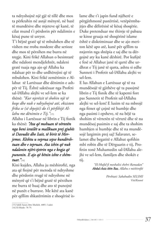 37
Dëlirje&Edukim | M A R S 2 0 1 1
ta ndryshojnë një gjë të tillë dhe mos
ta përkrahin në asnjë mënyrë, në bazë
të mundësive dhe mjeteve që kanë, të
cilat mund t’i përdorin për ndalimin e
kësaj pune të urryer.
T'i bëjnë gratë që të mbulohen dhe të
vishen me rroba modeste dhe serioze
dhe mos të përzihen me burra në
tregje. Kini frikë Allahun o besimtarë
dhe ndaloni mendjelehtët, ndaleni
gratë tuaja nga ajo që Allahu ka
ndaluar për to dhe urdhërojini që të
mbulohen. Kini frikë zemërimin e Al-
lahut të Lartësuar dhe dënimin e ash-
për të Tij. Është saktësuar nga Profeti
sal-lAllahu alejhi ve sel-lem se ka
thënë: “Kur njerëzit të shohin një të
keqe dhe nuk e ndryshojnë atë, ekziston
frika se (së shpejti) do t’i përfshijë Al-
lahu me dënimin e Tij.”[15]
Allahu i Lartësuar në librin e Tij ﬁsnik
ka thënë: “Ata që mohuan të vërtetën
nga beni israilët u mallkuan prej gjuhës
së Davudit dhe Isait, të birit të Mer-
jemes. Kështu u veprua sepse kundërsh-
tuan dhe e tepruan. Ata ishin që nuk
ndalonin njëri-tjetrin nga e keqja që
punonin. E ajo që bënin ishte e shëm-
tuar.”[16]
Kini kujdes, Allahu ju mëshiroftë, nga
ata që ftojnë për metoda të ndryshme
dhe përdorin rrugë të ndryshme në
mënyrë që t’i bëjnë gratë të përzihen
me burra të huaj dhe ato të punojnë
në punët e burrave. Me këtë ata kanë
për qëllim shkatërrimin e shoqërisë is-
lame dhe t’i japin fund njëherë e
përgjithmonë pastërtisë, vetëpërmba-
jtjes dhe dëlirësisë së kësaj shoqërie.
Duke pretenduar me thirrje të pabaza
se kinse gruaja në shoqërinë islame
është e diskriminuar dhe se ajo meri-
ton këtë apo atë, kanë për qëllim ta
nxjerrin nga shtëpia e saj dhe ta dër-
gojnë aty ku kanë dëshirë. Por kuﬁjtë
e fesë së Allahut janë të qartë dhe ur-
dhrat e Tij janë të qarta, ashtu si edhe
Sunneti i Profetit sal-lAllahu alejhi ve
sel-lem.
E lus Allahun e Lartësuar që të na
mundësojë të gjithëve që ta pasojmë
librin e Tij ﬁsnik dhe të kapemi fort
pas Sunnetit të Profetit sal-lAllahu
alejhi ve sel-lem! E lusim të na mbrojë
nga ﬁtnet që çojnë në humbje dhe
nga pasimi i epsheve, të na bëjë ta
shohim të vërtetën të vërtetë dhe të na
mundësoj pasimin e saj dhe ta shohim
humbjen si humbje dhe të na mundë-
sojë largimin prej saj! Salavatet, se-
lamet dhe begatitë e Allahut qofshin
mbi robin dhe të Dërguarin e tij, Pro-
fetin tonë Muhamedin sal-lAllahu ale-
jhi ve sel-lem, familjen dhe shokët e
tij.
“El-Muﬁd ﬁ mexhalisi shehri Ramadan”
Abdul-Aziz ibën Baz, Allahu e mëshiroftë
Përshtati: Sabahudin SELIMI
Viti/Kosovë
______________
[15] Sahih Sunen ibën Maxheh, 4005. I saktë.
[16] El-Maide: 78-79.
 