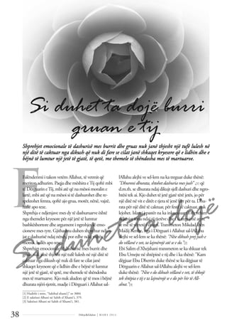 Si duhet ta dojë
Dëlirje&Edukim | M A R S 2 0 1 1
38
F
Shprehjet emocionale të dashurisë mes burrit dhe gruas nuk janë thjesht një tufë lulesh në
një ditë të caktuar nga dikush që nuk di fare se cilat janë shkaqet kryesore që e lidhin dhe e
bëjnë të lumtur një jetë të gjatë, të qetë, me themele të shëndosha mes të martuarve.
Si duhet ta dojë burri
gruan e tij
Falënderimi i takon vetëm Allahut, të vetmit që
meriton adhurim. Paqja dhe mëshira eTij qoftë mbi
të Dërguarin eTij, mbi atë që na mësoi moralin e
lartë, mbi atë që na mësoi si të dashurohet dhe re-
spektohet femra, qoftë ajo grua, motër, nënë, vajzë,
hallë apo teze.
Shprehja e ndjenjave mes dy të dashuruarve është
nga themelet kryesore për një jetë të lumtur
bashkëshortore dhe argument i ngrohjes së emo-
cioneve mes tyre. Gjithashtu duhen shprehur ndjen-
jat e dashurisë ndaj nënës, por edhe ndaj vajzës,
motrës, hallës apo tezes.
Shprehjet emocionale të dashurisë mes burrit dhe
gruas nuk janë thjesht një tufë lulesh në një ditë të
caktuar nga dikush që nuk di fare se cilat janë
shkaqet kryesore që e lidhin dhe e bëjnë të lumtur
një jetë të gjatë, të qetë, me themele të shëndosha
mes të martuarve. Kjo nuk aludon që të mos i bëjnë
dhurata njëri-tjetrit, madje i Dërguari i Allahut sal-
lAllahu alejhi ve sel-lem na ka treguar duke thënë:
"Dhuroni dhurata, shtohet dashuria mes jush” ,[1] që
d.m.th. se dhurata ndaj dikujt sjell dashuri dhe ngro-
htësi tek ai. Kjo duhet të jetë gjatë tërë jetës, jo për
një ditë në vit e ditët e tjera të jenë ferr për ta. Dhu-
rata për një ditë të caktuar, për festë të caktuar, nuk
lejohet. Islami i pastër na ka inkurajuar t'i shprehim
ndjenjat tona ndaj të tjerëve dhe t'u tregojmë atyre
se me të vërtetë i duam.Transmeton Mikdad ibën
Ma’dij Keribe, nga i Dërguari i Allahut sal-lAllahu
alejhi ve sel-lem se ka thënë: "Nëse dikush prej jush e
do vëllanë e vet, ta lajmërojë atë se e do.”[2]
Ebi Salim el Xhejshani transmeton se ka shkuar tek
Ebu Umejte në shtëpinë e tij dhe i ka thënë: "Kam
dëgjuar Ebu Dherrin duke thënë se ka dëgjuar të
Dërguarin e Allahut sal-lAllahu alejhi ve sel-lem
duke thënë: "Nëse e do dikush vëllanë e vet, të shkojë
tek shtëpia e tij e ta lajmërojë se e do për hir të All-
ahut.”[3]
______________
[1] Hadithi i mire, “Sahihul xhami’j” nr 3004
[2] E saktësoi Albani në Sahih el Xhami’i, 379.
[3] Saktësoi Albani në Sahih el Xhami’i, 381.
 