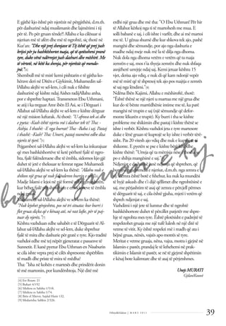 burri gruan e tij
39
Dëlirje&Edukim | M A R S 2 0 1 1
E gjithë kjo është për njerëzit në përgjithësi, d.m.th.
për dashurinë ndaj muslimanit dhe lajmërimi i tij
për të. Po për gruan tënde?! Allahu e ka cilësuar si
njeriun më të afërt dhe më të ngrohtë, siç thotë në
Kur’an: "Dhe një prej shenjave tëTij është që prej jush
krijoi për ju bashkëshortet tuaja, që të qetësoheni pranë
tyre, duke vënë ndërmjet jush dashuri dhe mëshirë. Me
të vërtetë, në këtë ka shenja, për njerëzit që mendo-
jnë.”[4]
Shembull më të mirë kemi pishtarin e të gjitha ko-
hërave deri në Ditën e Gjykimit, Muhamedin sal-
lAllahu alejhi ve sel-lem, i cili nuk e fshihte
dashurinë që kishte ndaj Aishes radijAllahu anha,
por e shprehte haptazi.Transmeton Ebu Uthmani,
se atij i ka treguar Amr ibën El Asi, se i Dërguari i
Allahut sal-lAllahu alejhi ve sel-lem e kishte dërguar
në një mision luftarak. Ai thotë: "U afrova tek ai dhe
e pyeta: -Kush është njeriu më i dashur tek ti? Tha: -
Aishja. I thashë: -E nga burrat? Tha: -Baba i saj. Pastaj
i thashë: -Kush? Tha: Umeri, pastaj numëroi edhe disa
njerëz të tjerë."[5]
Pejgamberi sal-lAllahu alejhi ve sel-lem ka inkurajuar
që mes bashkëshortëve të ketë përherë fjalë të ngro-
hta, fjalë falënderuese dhe të ëmbla, sidomos kjo gjë
duhet të jetë e theksuar te femrat ngase Muhamedi
sal-lAllahu alejhi ve sel-lem ka thënë: "Allahu nuk e
shikon një grua që nuk falënderon burrin e vet.”[6]
Madje Islami e lejoi në një formë edhe gënjeshtrën,
kur bëhet fjalë për shprehjen e emocioneve të ëmbla
ndaj gruas.
Muhamedi sal-lAllahu alejhi ve sel-lem ka thënë:
"Nuk lejohet gënjeshtra, pos në tri situata: kur burri i
ﬂet gruas diçka që e kënaq atë, në rast lufte, për të paj-
tuar dy njerëz.”[7]
Kështu vazhduan edhe sahabët e të Dërguarit të Al-
lahut sal-lAllahu alejhi ve sel-lem, duke shprehur
fjalë të mira dhe dashurie për gratë e tyre. Kjo traditë
vazhdoi edhe më tej nëpër gjeneratat e pasuesve të
Sunnetit. E kanë pyetur Ebu Uthman en Nisaburin
se cila ishte vepra prej së cilës shpresonte shpërblim
të madh dhe priste të mira të mëdha?
Tha: "Isha në kohën e martesës dhe prindërit donin
të më martonin, por kundërshtoja. Një ditë më
erdhi një grua dhe më tha: "O Ebu Uthman! Për hir
të Allahut kërkoj nga ti të martohesh me mua. E
solli babanë e saj, i cili ishte i varfër, dhe ai më martoi
me të. U gëzua shumë dhe kur shkova tek ajo, pashë
mangësi dhe sëmundje, por ajo nga dashuria e
madhe ndaj meje nuk më la të dilja nga dhoma.
Nuk dola nga dhoma vetëm e vetëm që ta ruaja
zemrën e saj, mos t'ia thyeja zemrën dhe nuk shfaqa
asnjëherë urrejtje ndaj saj. Kemi jetuar kështu 15
vjet, derisa ajo vdiq, e nuk di që kam ndonjë vepër
më të mirë që të shpresoj tek ajo pos ruajtja e zemrës
së saj nga lëndimi."[8]
Ndërsa Ibën Kajimi, Allahu e mëshiroftë, thotë:
"Është thënë se një njeri u martua me një grua dhe
kur do të bënte marrëdhënie intime me të, ka parë
mangësi në trupin e saj (një sëmundje që defor-
monte lëkurën e trupit). Ky burri i tha se kishte
probleme me shikimin dhe pastaj i kishte thënë se
ishte i verbër. Kështu vazhdoi jeta e tyre martesore
duke e lënë gruan të kuptojë se ky ishte i verbër tërë-
sisht. Pas 20 vitesh ajo vdiq dhe nuk e kuptoi se ai
shikonte. E pyetën se pse e kishte bërë këtë dhe
kishte thënë: "Urreja që ta mërzisja nëse i thosha se
po e shihja mangësinë e saj."[9]
Ndjenjat e dashurisë janë ndjenja që shprehen, që
burojnë nga brendia e njeriut, d.m.th. nga zemra e
tij. Zemra është botë e fshehur, ku nuk ka mundësi
të hyjë askush dhe t'i dijë qëllimet dhe ngrohtësinë e
saj, me përjashtim të asaj që zemra e përcjell përmes
të dërguarit të saj, e cila është gjuha, mjeti i vetëm që
shpreh ndjenjat e saj.
Vazhdimi i një jete të lumtur dhe të ngrohtë
bashkëshortore duhet të përcillet patjetër me shpre-
hje të ngrohta mes tyre. Është plotësisht e padrejtë të
respektohet gruaja me një tufë lulesh në një ditë të
vetme të vitit. Ky është respekti më i madh që ata i
bëjnë gruas, nënës, vajzës apo motrës së tyre.
Meritat e vetme gruaja, nëna, vajza, motra i gjejnë në
Islamin e pastër, prandaj le të kthehemi në prak-
tikimin e Islamit të pastër, se në të gjejmë shpëtimin
e kësaj bote kalimtare dhe të asaj të përjetshmes.
Unejs MURATI
Gjilan/Kosovë
______________
[4] Err Rrum: 21
[5] Buhari 4/192
[6] Silsiletu es Sahiha 1/518.
[7] Silsiletu es Sahiha 1/74.
[8] Ibën el Xhevzi, Sajdul Hatir 132.
[9] Medarixhu Salikin 2/326.
 