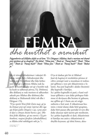 Dëlirje&Edukim | M A R S 2 0 1 1
40
M
Pejgamberin sal-lAllahu alejhi ve sel-lem: "O i Dërguar i Allahut, kush e meriton më shumë
prej njerëzve që ta shoqëroj?" Ka thënë: "Nëna jote." Thotë ai: "Pastaj kush?" Thotë: "Nëna
jote." Thotë ai: "Pastaj kush?" Thotë: "Nëna jote." Thotë ai: "Pastaj kush?" Thotë: "Babai
yt."
Me të vërtetë falënderimet i takojnë Al-
lahut, vetëm Atë e falënderojmë dhe
vetëm prej Tij ndihmë dhe falje kërko-
jmë. Atë që e udhëzon Allahu nuk ka
kush ta humbasë dhe atë që e humbë nuk
ka kush ta udhëzojë përveç Tij. Dëshmoj
dhe deklaroj se nuk meriton të adhurohet
askush pos Allahut dhe dëshmoj dhe
deklaroj se Muhamedi është rob dhe i
Dërguar i Tij.
“O ju njerëz! Kini frikë Zotin tuaj, që ju
ka krijuar prej një veteje (njeriu) dhe nga
ajo krijoi palën (shoqen) e saj, e prej atyre
të dyve u shtuan shumë burra e gra. Dhe
kini frikë Allahun, që me emrin e Tij për-
betoheni, ruajeni fareﬁsin (akraballëkun),
se Allahu është mbikëqyrës mbi ju.”[1]
O ju të dashur për hir të Allahut!
Janë dy kapituj të rrezikshëm përmes të
cilëve armiqtë tanë u munduan të realizo-
jnë qëllimet e tyre për shkatërrimin e Is-
lamit. Ata janë kapitulli i akides (besimit)
dhe kapitulli i familjes.
Sa i përket kapitullit të parë, e kanë real-
izuar qëllimin e tyre duke përhapur frak-
sione të devijuara dhe besime të gabuara,
me qëllim që t'i fusin ato në origji-
nalitetin e fesë sonë. E shkatërruan bes-
imin e rinisë islame duke bërë grupime,
duke bërë pasues dhe partiakë të tyre dhe
duke akuzuar njëri-tjetrin për mosbesim.
Sa i përket kapitullit të dytë, shkatërrimit
të familjes me anën e shkatërrimit të
shtyllës kryesore, që është femra, aktu-
FEMRA
______________
[1] En-Nisa: 1.
 