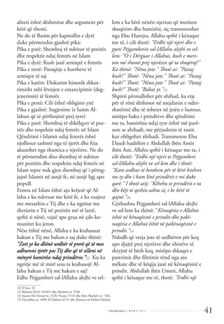 41
Dëlirje&Edukim | M A R S 2 0 1 1
aliteti është dëshmitar dhe argument për
këtë që themi.
Ne do të ﬂasim për kapitullin e dytë
duke përmendur gjashtë pika:
Pika e parë: Shembuj të ndritur të pozitës
dhe respektit ndaj femrës në Islam
Pika e dytë: Kush janë armiqtë e femrës
Pika e tretë: Paraqitje e kurtheve të
armiqve të saj
Pika e katërt: Diskutim historik shkur-
timisht mbi lëvizjen e emancipimit (deg-
jenerimit) të femrës
Pika e pestë: Cili është obligimi ynë
Pika e gjashtë: Sugjerime (e lusim Al-
lahun që të përﬁtojmë prej tyre)
Pika e parë: Shembuj të shkëlqyer të poz-
itës dhe respektit ndaj femrës në Islam
Qëndrimi i Islamit ndaj femrës është
njollosur tashmë nga të tjerët dhe feja
akuzohet nga shumica e njerëzve. Ne do
të përmendim disa shembuj të ndritur
për pozitën dhe respektin ndaj femrës në
Islam sepse nuk gjen shembuj që i përng-
jajnë Islamit në asnjë fe, në asnjë ligj apo
popull.
Femra në Islam është ajo krijesë që Al-
lahu e ka nderuar me këtë fe, e ka ruajtur
me mesazhin e Tij dhe e ka ngritur me
sheriatin e Tij në pozitën më të lartë,
qoftë si nënë, vajzë apo grua në çdo ko-
munitet ku jeton.
Nëse është nënë, Allahu e ka krahasuar
hakun e Tij me hakun e saj duke thënë:
"Zoti yt ka dhënë urdhër të prerë që të mos
adhuroni tjetër pos Tij dhe që të silleni në
mënyrë bamirëse ndaj prindërve.”[2] Ku ka
ngritje më të mirë sesa ta krahasojë Al-
lahu hakun e Tij me hakun e saj?
Edhe Pejgamberi sal-lAllahu alejhi ve sel-
lem e ka bërë nënën njeriun që meriton
shoqërim dhe bamirësi, siç transmetohet
nga Ebu Hurejra, Allahu qoftë i kënaqur
me të, i cili thotë: "Erdhi një njeri dhe e
pyeti Pejgamberin sal-lAllahu alejhi ve sel-
lem: "O i Dërguar i Allahut, kush e meri-
ton më shumë prej njerëzve që ta shoqëroj?"
Ka thënë: "Nëna jote." Thotë ai: "Pastaj
kush?" Thotë: "Nëna jote." Thotë ai: "Pastaj
kush?" Thotë: "Nëna jote." Thotë ai: "Pastaj
kush?" Thotë: "Babai yt."[3]
Shpirti përmallohet për xhihad, ka etje
për të rënë dëshmor në mejdanin e nder-
shmërisë dhe të mbetet në jetën e lumtur,
mirëpo haku i prindërve dhe qëndrimi
me ta, bamirësia ndaj tyre është më parë-
sore se xhihadi, me përjashtim të rastit
kur obligohet xhihadi. Transmeton Ebu
Daudi hadithin e Abdullah ibën Amër
ibën Asit, Allahu qoftë i kënaqur me ta, i
cili thotë: "Erdhi një njeri te Pejgamberi
sal-lAllahu alejhi ve sel-lem dhe i thotë:
"Kam ardhur të betohem për të bërë hixhret
me ty dhe i kam lënë prindërit e mi duke
qarë." I thotë atij: "Kthehu te prindërit e tu
dhe bëji të qeshin ashtu siç i ke bërë të
qajnë."[4]
Gjithashtu Pejgamberi sal-lAllahu alejhi
ve sel-lem ka thënë: “Kënaqësia e Allahut
është në kënaqësinë e prindit dhe pakë-
naqësia e Allahut është në pakënaqësinë e
prindit."[5]
Ndodh që vetja jote të urdhëron për keq
apo djajtë prej njerëzve dhe xhinëve të
shtyjnë të bësh keq, mirëpo shkaqet e
pastrimit dhe ﬁltrimit tënd nga ato
mëkate dhe të këqija janë në kënaqësinë e
prindit. Abdullah ibën Umeri, Allahu
qoftë i kënaqur me të, thotë: "Erdhi një
______________
[2] El Isra: 23.
[3] Buhariu (Fet’h 10/401) dhe Muslimi nr. 2548.
[4] Suneni Ebi Davud nr. 2528; Nesaiu 7/143 dhe Ibën Maxheh nr. 7282.
[5] Tirmidhiu nr. 1899; El Hakimi 4/151 dhe Buhariu në Edebul Mufred.
 