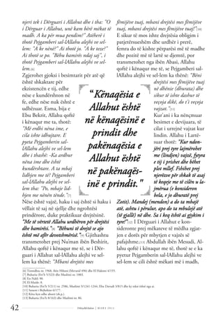 Dëlirje&Edukim | M A R S 2 0 1 1
42
njeri tek i Dërguari i Allahut dhe i tha: "O
i Dërguar i Allahut, unë kam bërë mëkat të
madh. A ka për mua pendim?" Atëherë i
thotë Pejgamberi sal-lAllahu alejhi ve sel-
lem: "A ke nënë?" Ai thotë jo. "A ke teze?"
Ai thotë se po. "Bëhu bamirës ndaj saj", i
thotë Pejgamberi sal-lAllahu alejhi ve sel-
lem.[6]
Zgjerohet gjoksi i besimtarit për atë që
është shkaktare për
ekzistencën e tij, edhe
nëse e kundërshton në
fe, edhe nëse nuk është e
udhëzuar. Esma, bija e
Ebu Bekrit, Allahu qoftë
i kënaqur me ta, thotë:
"Më erdhi nëna ime, e
cila ishte idhujtare. E
pyeta Pejgamberin sal-
lAllahu alejhi ve sel-lem
dhe i thashë: -Ka ardhur
nëna ime dhe është
kundërshtare. A ta mbaj
lidhjen me të? Pejgamberi
sal-lAllahu alejhi ve sel-
lem tha: "Po, mbaje lid-
hjen me nënën tënde."[7]
Nëse është vajzë, haku i saj është si haku i
vëllait të saj në sjellje dhe ngrohtësi
prindërore, duke praktikuar drejtësinë.
“Me të vërtetë Allahu urdhëron për drejtësi
dhe bamirësi."[8] “Bëhuni të drejtë se ajo
është më afër devotshmërisë.”[9] Gjithashtu
transmetohet prej Nu’man ibën Beshirit,
Allahu qoftë i kënaqur me të, se i Dër-
guari i Allahut sal-lAllahu alejhi ve sel-
lem ka thënë: “Mbani drejtësi mes
fëmijëve tuaj, mbani drejtësi mes fëmijëve
tuaj, mbani drejtësi mes fëmijëve tuaj!”[10]
E sikur të mos ishte drejtësia obligim i
patjetërsueshëm dhe urdhër i prerë,
femra do të kishte përparësi më të madhe
dhe pozitë më të lartë se djemtë, por
transmetohet nga ibën Abasi, Allahu
qoftë i kënaqur me të, se Pejgamberi sal-
lAllahu alejhi ve sel-lem ka thënë: “Bëni
drejtësi mes fëmijëve tuaj
në dhënie (dhurata) dhe
sikur të ishte dashur të
veçoja dikë, do t'i veçoja
vajzat."[11]
Kur'ani i ka nënçmuar
besimet e devijuara, të
cilat i urrejnë vajzat kur
lindin. Allahu i Lartë-
suar thotë: "Kur ndon-
jëri prej tyre lajmërohet
me (lindjen) vajzë, fytyra
e tij i prishet dhe bëhet
plot mllef. Fshihet prej
njerëzve për shkak të asaj
të keqeje me të cilën u la-
jmërua (e konsideron
bela, e jo dhuratë prej
Zotit). Mandej (mendon) a do ta mbajë
atë, ashtu i përulur, apo do ta mbulojë atë
(të gjallë) në dhe. Sa i keq është ai gjykim i
tyre!”[12] I Dërguari i Allahut e kon-
sideronte prej mëkateve të mëdha zgjat-
jen e dorës për mbytjen e vajzës së
pafajshme.[13] Abdullah ibën Mesudi, Al-
lahu qoftë i kënaqur me të, thotë se e ka
pyetur Pejgamberin sal-lAllahu alejhi ve
sel-lem se cili është mëkati më i madh,
“Kënaqësia e
Allahut është
në kënaqësinë e
prindit dhe
pakënaqësia e
Allahut është
në pakënaqës-
inë e prindit."
______________
[6] Tirmidhiu nr. 1968, ibën Hibani (Mevarid 496) dhe El Hakimi 4/155.
[7] Buhariu (Fet’h 5/323) dhe Muslimi nr. 1003.
[8] En-Nahl: 90.
[9] El-Maide: 8.
[10] Buhariu (Fet’h 5/211) nr. 2586, Muslimi 3/1241-1244, Ebu Davudi 3/815 dhe ky tekst është nga ai.
[11] Suneni i Bejhekiut 6/177.
[12] Këtu hyn edhe aborti (sh.p.).
[13] Buhariu (Fet’h 8/163) dhe Muslimi nr. 86.
 