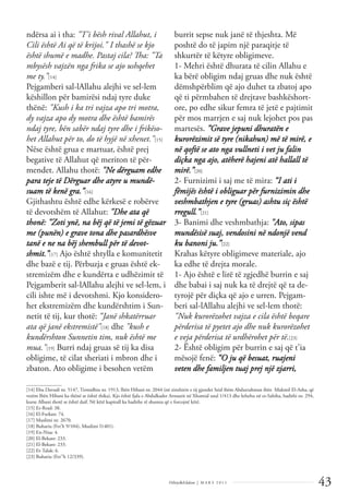 43
Dëlirje&Edukim | M A R S 2 0 1 1
ndërsa ai i tha: "T'i bësh rival Allahut, i
Cili është Ai që të krijoi." I thashë se kjo
është shumë e madhe. Pastaj cila? Tha: "Ta
mbysësh vajzën nga frika se ajo ushqehet
me ty.”[14]
Pejgamberi sal-lAllahu alejhi ve sel-lem
këshillon për bamirësi ndaj tyre duke
thënë: "Kush i ka tri vajza apo tri motra,
dy vajza apo dy motra dhe është bamirës
ndaj tyre, bën sabër ndaj tyre dhe i frikëso-
het Allahut për to, do të hyjë në xhenet."[15]
Nëse është grua e martuar, është prej
begative të Allahut që meriton të për-
mendet. Allahu thotë: "Ne dërguam edhe
para teje të Dërguar dhe atyre u mundë-
suam të kenë gra.”[16]
Gjithashtu është edhe kërkesë e robërve
të devotshëm të Allahut: "Dhe ata që
thonë: "Zoti ynë, na bëj që të jemi të gëzuar
me (punën) e grave tona dhe pasardhësve
tanë e ne na bëj shembull për të devot-
shmit.”[17] Ajo është shtylla e komunitetit
dhe bazë e tij. Përbuzja e gruas është ek-
stremizëm dhe e kundërta e udhëzimit të
Pejgamberit sal-lAllahu alejhi ve sel-lem, i
cili ishte më i devotshmi. Kjo konsidero-
het ekstremizëm dhe kundërshtim i Sun-
netit të tij, kur thotë: “Janë shkatërruar
ata që janë ekstremistë"[18] dhe "kush e
kundërshton Sunnetin tim, nuk është me
mua."[19] Burri ndaj gruas së tij ka disa
obligime, të cilat sheriati i mbron dhe i
zbaton. Ato obligime i besohen vetëm
burrit sepse nuk janë të thjeshta. Më
poshtë do të japim një paraqitje të
shkurtër të këtyre obligimeve.
1- Mehri është dhurata të cilin Allahu e
ka bërë obligim ndaj gruas dhe nuk është
dëmshpërblim që ajo duhet ta zbatoj apo
që ti përmbahen të drejtave bashkëshort-
ore, po edhe sikur femra të jetë e pajtimit
për mos marrjen e saj nuk lejohet pos pas
martesës. ”Grave jepuni dhuratën e
kurorëzimit së tyre (nikahun) më të mirë, e
në qoftë se ato nga vullneti i vet ju falin
diçka nga ajo, atëherë hajeni atë hallall të
mirë.”[20]
2- Furnizimi i saj me të mira: “I ati i
fëmijës është i obliguar për furnizimin dhe
veshmbathjen e tyre (gruas) ashtu siç është
rregull.”[21]
3- Banimi dhe veshmbathja: "Ato, sipas
mundësisë suaj, vendosini në ndonjë vend
ku banoni ju.”[22]
Krahas këtyre obligimeve materiale, ajo
ka edhe të drejta morale.
1- Ajo është e lirë të zgjedhë burrin e saj
dhe babai i saj nuk ka të drejtë që ta de-
tyrojë për diçka që ajo e urren. Pejgam-
beri sal-lAllahu alejhi ve sel-lem thotë:
"Nuk kurorëzohet vajza e cila është beqare
përderisa të pyetet ajo dhe nuk kurorëzohet
e veja përderisa të urdhërohet për të.[23]
2- Është obligim për burrin e saj që t'ia
mësojë fenë: “O ju që besuat, ruajeni
veten dhe familjen tuaj prej një zjarri,
______________
[14] Ebu Davudi nr. 5147, Tirmidhiu nr. 1913, Ibën Hibani nr. 2044 (në zinxhirin e tij gjendet Seid ibëm Abdurrahman ibën Mukmil El-Asha, që
vetëm Ibën Hibani ka thënë se është thika). Kjo është fjala e Abdulkader Arnautit në Xhamial usul 1/413 dhe kthehu në es-Sahiha, hadithi nr. 294,
kurse Albani thotë se është daif. Në këtë kapitull ka hadithe të shumta që e forcojnë këtë.
[15] Er-Rrad: 38.
[16] El-Furkan: 74.
[17] Muslimi nr. 2670.
[18] Buhariu (Fet’h 9/104), Muslimi I1401).
[19] En-Nisa: 4.
[20] El-Bekare: 233.
[21] El-Bekare: 233.
[22] Et-Talak: 6.
[23] Buhariu (Fet''h 12/339).
 