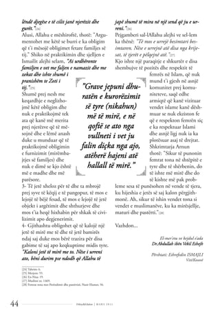 Dëlirje&Edukim | M A R S 2 0 1 1
44
lëndë djegëse e të cilit janë njerëzit dhe
gurët.”[24]
Alusi, Allahu e mëshiroftë, thotë: "Argu-
mentohet me këtë se burri e ka obligim
që t'i mësojë obligimet fetare familjes së
tij.” Shiko në praktikimin dhe sjelljen e
Ismailit alejhi selam, "Ai urdhëronte
familjen e vet me faljen e namazit dhe me
zekat dhe ishte shumë i
pranishëm te Zoti i
tij."[25]
Shumë prej nesh me
keqardhje e neglizho-
jmë këtë obligim dhe
nuk e praktikojmë tek
ata që kanë më merita
prej njerëzve që të më-
sojnë dhe e lëmë anash
duke u munduar që të
praktikojmë obligimin
e furnizimit (mirëmba-
jtjes së familjes) dhe
nuk e dimë se kjo është
më e madhe dhe më
parësore.
3- Të jetë xheloz për të dhe ta mbrojë
prej syve të këqij e të pangopur, të mos e
lejojë të bëjë fesad, të mos e lejojë të jetë
objekt i argëtimit dhe shthurjeve dhe
mos t’ia heqë hixhabin për shkak të civi-
lizimit apo degjenerimit.
4- Gjithashtu obligohet që të kalojë një
jetë të mirë me të dhe të jetë bamirës
ndaj saj duke mos bërë trazira për disa
gabime të saj apo keqkuptime midis tyre.
"Kaloni jetë të mirë me to. Nëse i urreni
ato, bëni durim pse ndodh që Allahu të
japë shumë të mira në një send që ju e ur-
reni."[26]
Pejgamberi sal-lAllahu alejhi ve sel-lem
ka thënë: "Të mos e urrejë besimtari bes-
imtaren. Nëse e urrejnë atë disa nga krije-
sat, të tjerët e pëlqejnë atë."[27]
Kjo ishte një paraqitje e shkurtër e disa
shembujve të pozitës dhe respektit të
femrës në Islam, që nuk
mund t'i gjesh në asnjë
komunitet prej komu-
niteteve, saqë edhe
armiqtë që kanë vizituar
vendet islame kanë dësh-
muar se nuk ekziston fe
që e respekton femrën siç
e ka respektuar Islami
dhe asnjë ligj nuk ia ka
plotësuar asaj të drejtat.
Shkrimtarja Arnun
thotë: "Sikur të punonin
femrat tona në shtëpitë e
tyre dhe të shërbenin, do
të ishte më mirë dhe do
të kishte më pak prob-
leme sesa të punësohen në vende të tjera,
ku hijeshia e jetës së saj kalon përgjith-
monë. Ah, sikur të ishin vendet tona si
vendet e muslimanëve, ku ka mirësjellje,
maturi dhe pastërti.”[28]
Vazhdon...
El-mer’etu ve kejdul e’ada
Dr.Abdullah ibën Vekil Eshejh
Përshtati: Eshrefedin ISMAJLI
Viti/Kosovë
”Grave jepuni dhu-
ratën e kurorëzimit
së tyre (nikahun)
më të mirë, e në
qoftë se ato nga
vullneti i vet ju
falin diçka nga ajo,
atëherë hajeni atë
hallall të mirë.”
______________
[24] Tahrim: 6.
[25] Merjem: 55.
[26] En-Nisa: 19.
[27] Muslimi nr. 1469.
[28] Femrat tona mes Perëndimit dhe pastërtisë, Nasir Elumer, 56.
 
