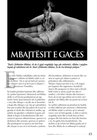 45
Dëlirje&Edukim | M A R S 2 0 1 1
E
“Kush i frikësohet Allahut, Ai do t’i gjejë rrugëdalje (nga çdo vështirësi). Allahu i mjafton
kujtdo që mbështetet tek Ai. Kush i frikësohet Allahut, Ai do t’ia lehtësojë çështjen.”
MBAJTËSIT E GACËS
Enes ibën Maliku radijAllahu anhu ka thënë:
“I Dërguari i Allahut sal-lAllahu alejhi ve sel-
lem ka thënë: “Do të vijë një kohë për njerëzit,
kur mbajtësi i fesë së tij do të jetë si mbajtësi i
gacës.” Transmeton Tirmidhiu.
Ky hadith përmban lajmërim dhe udhëzim.
Sa i përket lajmërimit, Muhamedi sal-lAllahu
alejhi ve sel-lem ka paralajmëruar që nga
fundi i botës (para kiametit) do të pakësohet
e mira dhe shkaqet e saj dhe do të shumohet
e keqja dhe shkaqet e saj. Ata që i përmbahen
fesë janë të paktë dhe kjo pakicë do të jetë në
gjendje të rëndë dhe vështirësi të mëdha, ng-
jashëm me gjendjen e mbajtësit të gacës, për
shkak të fuqisë së kundërshtarëve dhe shu-
mimit të sprovave shkatërrimtare, sprovave të
dyshimeve dhe ateizmit, sprovave të epsheve
dhe preokupimit të njerëzve me këtë botë
dhe zhytjes së tyre në të në formën e jashtme
dhe brendshme, dobësimit të imanit dhe vet-
misë së tepërt për shkak të pakicës së
përkrahësve dhe ndihmëtarëve.
Mirëpo i kapuri pas fesë së tij, i cili reagon
për largimin dhe asgjësimin e kundërsh-
timeve dhe pengesave të cilave nuk u del për-
ballë vetëm se njeriu syçelë (me dije të
madhe), i cili është i bindur dhe besimtar i
fortë, do të jetë nga robërit më të mirë, më i
graduari tek Allahu dhe me pozitë më të lartë
tek Ai.
Sa i përket udhëzimit që përmban ky hadith,
ai është udhëzim për ummetin e Muhamedit
sal-lAllahu alejhi ve sel-lem, që të mësojnë
veten e tyre në këtë gjendje, ta dinë se nuk ka
rrugëdalje tjetër dhe se kush futet në këto
pengesa dhe bën durim me fenë dhe besimin
e tij, me gjitha këto kundërshtime, s’ka
dyshim se do të ketë tek Allahu gradat më të
larta dhe Allahu do ta ndihmojë të realizojë
 