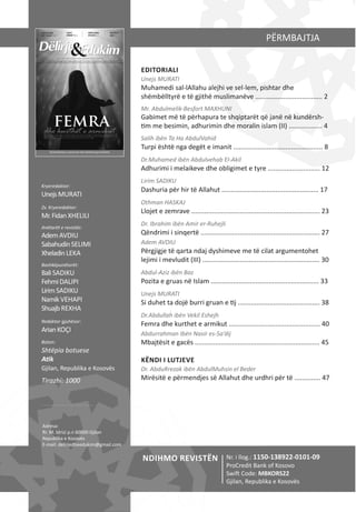 EDITORIALI
Unejs MURATI
Muhamedi sal‐lAllahu alejhi ve sel‐lem, pishtar dhe
shëmbëlltyrë e të gjithë muslimanëve .................................... 2
Mr. Abdulmelik‐Besfort MAXHUNI
Gabimet më të përhapura te shqiptarët që janë në kundërsh‐
tim me besimin, adhurimin dhe moralin islam (II) .................. 4
Salih ibën Ta Ha AbdulVahid
Turpi është nga degët e imanit ................................................ 8
Dr.Muhamed ibën Abdulvehab El‐Akil
Adhurimi i melaikeve dhe obligimet e tyre ............................ 12
Lirim SADIKU
Dashuria për hir të Allahut .................................................... 17
Othman HASKAJ
Llojet e zemrave ..................................................................... 23
Dr. Ibrahim ibën Amir er‐Ruhejli
Qëndrimi i sinqertë ................................................................ 27
Adem AVDIU
Përgjigje të qarta ndaj dyshimeve me të cilat argumentohet
lejimi i mevludit (III) ............................................................... 30
Abdul‐Aziz ibën Baz
Pozita e gruas në Islam .......................................................... 33
Unejs MURATI
Si duhet ta dojë burri gruan e tij ............................................ 38
Dr.Abdullah ibën Vekil Eshejh
Femra dhe kurthet e armikut ................................................. 40
Abdurrahman Ibën Nasir es‐Sa’dij
Mbajtësit e gacës ................................................................... 45
KËNDI I LUTJEVE
Dr. AbduRrezak ibën AbdulMuhsin el Beder
Mirësitë e përmendjes së Allahut dhe urdhri për të .............. 47
PËRMBAJTJA
Kryeredaktor:
UnejsMURATI
Zv. Kryeredaktor:
Mr.FidanXHELILI
Anëtarët e revistës:
AdemAVDIU
SabahudinSELIMI
XheladinLEKA
Bashkëpunëtorët:
BaliSADIKU
FehmiDALIPI
LirimSADIKU
NamikVEHAPI
ShuajbREXHA
Redaktor gjuhësor:
ArianKOÇI
Boton:
Shtëpia botuese
Atik
Gjilan, Republika e Kosovës
Tirazhi: 1000
Adresa:
Rr. M. Idrizi p.n 60000 Gjilan
Republika e Kosovës
E‐mail: delirjedheedukim@gmail.com
Nr. i llog.: 1150‐138922‐0101‐09
ProCredit Bank of Kosovo
Swift Code: MBKORS22
Gjilan, Republika e Kosovës
NDIHMO REVISTËN
 