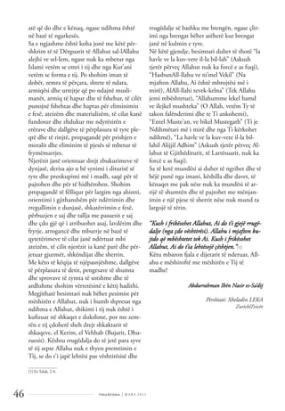 Dëlirje&Edukim | M A R S 2 0 1 1
46
atë që do dhe e kënaq, ngase ndihma është
në bazë të ngarkesës.
Sa e ngjashme është koha jonë me këtë për-
shkrim të të Dërguarit të Allahut sal-lAllahu
alejhi ve sel-lem, ngase nuk ka mbetur nga
Islami vetëm se emri i tij dhe nga Kur’ani
vetëm se forma e tij. Po shohim iman të
dobët, zemra të përçara, shtete të ndara,
armiqësi dhe urrejtje që po ndajnë musli-
manët, armiq të hapur dhe të fshehur, të cilët
punojnë fshehtas dhe haptas për eliminimin
e fesë, ateizëm dhe materializëm, të cilat kanë
fundosur dhe zhdukur me ndyrësirën e
erërave dhe dallgëve të përplasura të tyre ple-
qtë dhe të rinjtë, propagandë për prishjen e
moralit dhe eliminim të pjesës së mbetur të
frymëmarrjes.
Njerëzit janë orientuar drejt zbukurimeve të
dynjasë, derisa ajo u bë synimi i diturisë së
tyre dhe preokupimi më i madh, saqë për të
pajtohen dhe për të hidhërohen. Shohim
propagandë të fëlliqur për largim nga ahireti,
orientimi i gjithanshëm për ndërtimin dhe
rregullimin e dunjasë, shkatërrimin e fesë,
përbuzjen e saj dhe tallja me pasuesit e saj
dhe çdo gjë që i atribuohet asaj, lavdërim dhe
fryrje, arrogancë dhe mburrje në bazë të
qytetërimeve të cilat janë ndërtuar mbi
ateizëm, të cilit njerëzit ia kanë parë dhe për-
jetuar gjurmët, shkëndijat dhe sherrin.
Me këto të këqija të njëpasnjëshme, dallgëve
të përplasura të detit, pengesave të shumta
dhe sprovave të zymta të sotshme dhe të
ardhshme shohim vërtetësinë e këtij hadithi.
Megjithatë besimtari nuk bëhet pesimist për
mëshirën e Allahut, nuk i humb shpresat nga
ndihma e Allahut, shikimi i tij nuk është i
kuﬁzuar në shkaqet e dukshme, por me zem-
rën e tij çdoherë sheh drejt shkaktarit të
shkaqeve, el Kerim, el Vehhab (Bujarit, Dhu-
ruesit). Kështu rrugëdalja do të jetë para syve
të tij sepse Allahu nuk e thyen premtimin e
Tij, se do t’i japë lehtësi pas vështirësisë dhe
rrugëdalje së bashku me brengën, ngase çlir-
imi nga brengat bëhet atëherë kur brengat
janë në kulmin e tyre.
Në këtë gjendje, besimtari duhet të thotë “la
havle ve la kuv-vete il-la bil-lah” (Askush
tjetër përveç Allahut nuk ka forcë e as fuqi),
“HasbunAll-llahu ve ni’mel Vekil” (Na
mjafton Allahu, Ai është mbrojtësi më i
mirë), AlAll-llahi tevek-kelna” (Tek Allahu
jemi mbështetur), “Allahumme lekel hamd
ve ilejkel mushteka” (O Allah, vetëm Ty të
takon falënderimi dhe te Ti ankohemi),
“Entel Muste’an, ve bikel Mustegath” (Ti je
Ndihmëtari më i mirë dhe nga Ti kërkohet
ndihmë), “La havle ve la kuv-vete il-la bil-
lahil Alijjil Adhim” (Askush tjetër përveç Al-
lahut të Gjithëditurit, të Lartësuarit, nuk ka
forcë e as fuqi).
Sa të ketë mundësi ai duhet të ngrihet dhe të
bëjë punë nga imani, këshilla dhe davet, të
kënaqet me pak nëse nuk ka mundësi të ar-
rijë të shumtën dhe të pajtohet me mënjan-
imin e një pjese të sherrit nëse nuk mund ta
largojë të tërin.
“Kush i frikësohet Allahut, Ai do t’i gjejë rrugë-
dalje (nga çdo vështirësi). Allahu i mjafton ku-
jtdo që mbështetet tek Ai. Kush i frikësohet
Allahut, Ai do t’ia lehtësojë çështjen.”[1]
Këtu mbaron fjala e dijetarit të nderuar, All-
ahu e mëshiroftë me mëshirën e Tij të
madhe!
Abdurrahman Ibën Nasir es-Sa’dij
Përshtati: Xheladin LEKA
Zurich/Zvicër
______________
[1] Et-Talak, 2-4.
 