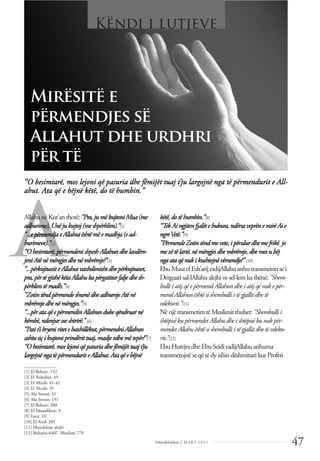 47
Dëlirje&Edukim | M A R S 2 0 1 1
A
“O besimtarë, mos lejoni që pasuria dhe fëmijët tuaj t’ju largojnë nga të përmendurit e All-
ahut. Ata që e bëjnë këtë, do të humbin.”
AllahunëKur’anthotë: "Pra,jumëkujtoni Mua(me
adhurime), Unëjukujtoj(meshpërblim).”[1]
“...epërmendjaeAllahutështëmëemadhja(ead-
hurimeve).”[2]
“Obesimtarë,përmendenishpeshAllahundhelavdëro-
jeniAtënëmëngjesdhenëmbrëmje!”[3]
“...përkujtuesiteAllahutvazhdimishtdhepërkujtueset,
pra,përtëgjithëkëtaAllahukapërgatiturfaljedhesh-
përblimtëmadh.”[4]
“ZotintëndpërmendeshumëdheadhurojeAtënë
mbrëmjedhenëmëngjes.”[5]
“...përataqëepërmendinAllahundukeqëndruarnë
këmbë,ndenjuroseshtrirë.” [6]
“Pasit’ikryeniritetehaxhillëkut,përmendniAllahun
ashtusiçikujtoniprindërittuaj,madjeedhemëtepër!”[7]
“Obesimtarë,moslejoniqëpasuriadhefëmijëttuajt’ju
largojnëngatëpërmenduriteAllahut.Ataqëebëjnë
këtë,do të humbin.”[8]
“Tek Ai ngjiten fjalëte bukura,ndërsa veprën e mirë Ai e
ngreVetë.”[9]
“Përmende Zotin tënd me vete,i përulur dhe me frikë jo
mezë të lartë, në mëngjes dhe mbrëmje,dhe mos ubëj
ngaata që nuki kushtojnë vëmendje!” [10]
Ebu MusaelEsh’arij radijAllahu anhu transmeton sei
Dërguarisal-lAllahu alejhivesel-lemkathënë: "Shem-
bullii atij që e përmend Allahun dhe i atij që nuke për-
mend Allahun është si shembulli i të gjallitdhe të
vdekurit.”[11]
Në njëtransmetimtëMuslimit thuhet: "Shembulli i
shtëpisë kupërmendetAllahudhe i shtëpisë kunukpër-
mendetAllahuështë si shembulli i të gjallitdhe të vdeku-
rit.”[12]
Ebu HurejradheEbu SeidiradijAllahu anhuma
transmetojnëseqëtëdy ishin dëshmitarëkur Profeti
______________
[1] El Bekare: 152
[2] El Ankebut: 45
[3] El Ahzab: 41-42
[4] El Ahzab: 35
[5] Alu Imran: 41
[6] Alu Imran: 191
[7] El Bekare: 200
[8] El Munaﬁkun: 9
[9] Fatir: 10
[10] El A’raf: 205
[11] Mutefekun alejhi
[12] Buhariu 6407, Muslimi 779
Mirësitë e
përmendjes së
Allahut dhe urdhri
për të
Këndi i lutjeve
 